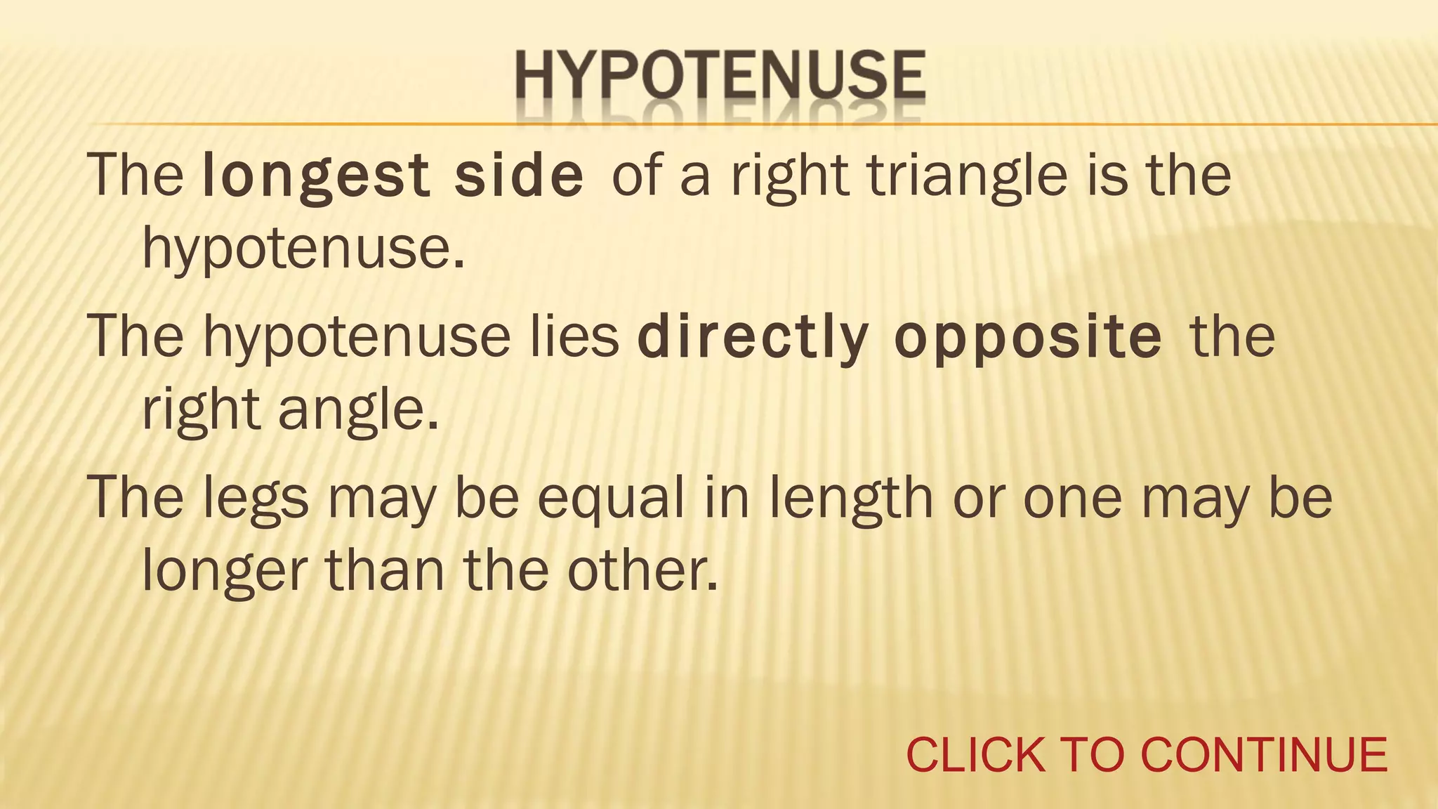 The longest side of a right triangle is the
hypotenuse.
The hypotenuse lies directly opposite the
right angle.
The legs may be equal in length or one may be
longer than the other.
CLICK TO CONTINUE

 
