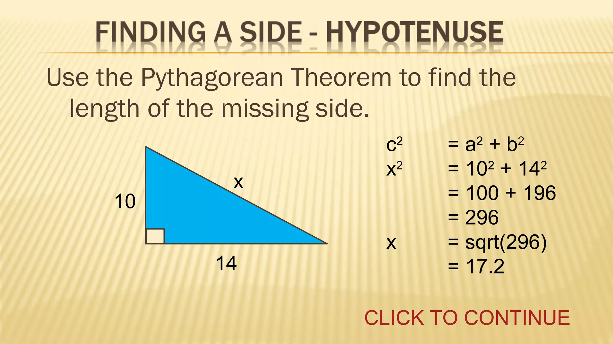 Use the Pythagorean Theorem to find the
length of the missing side.
10

x

14

c2
x2
x

= a2 + b2
= 102 + 142
= 100 + 196
= 296
= sqrt(296)
= 17.2

CLICK TO CONTINUE

 
