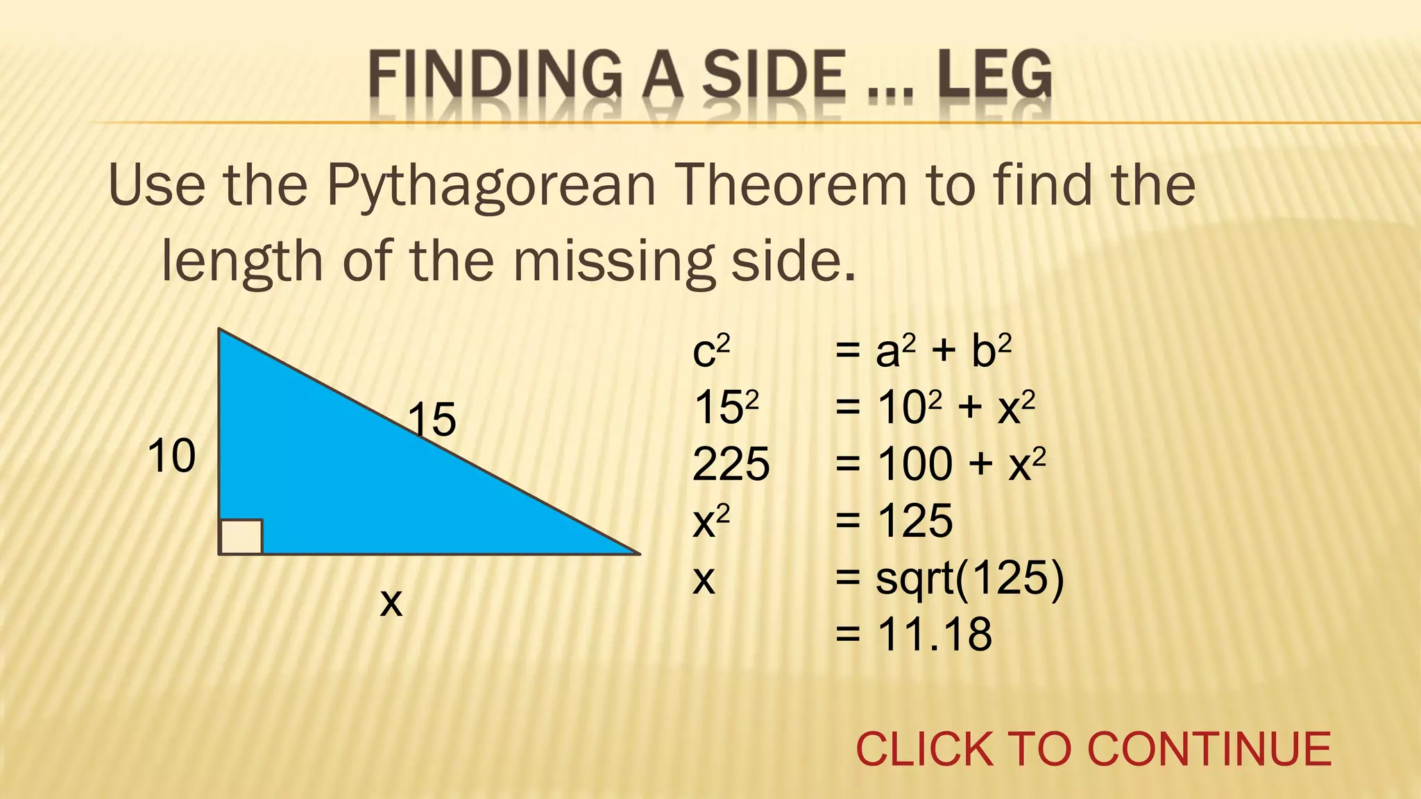 Use the Pythagorean Theorem to find the
length of the missing side.
15

10
x

c2
152
225
x2
x

= a2 + b2
= 102 + x2
= 100 + x2
= 125
= sqrt(125)
= 11.18
CLICK TO CONTINUE

 