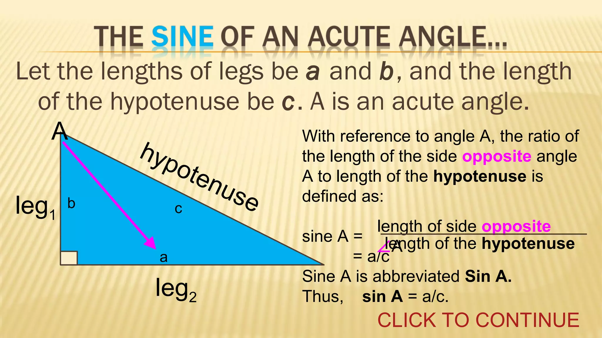Let the lengths of legs be a and b, and the length
of the hypotenuse be c. A is an acute angle.
A
leg1

hyp
o

ten
use
c

b
a

leg2

With reference to angle A, the ratio of
the length of the side opposite angle
A to length of the hypotenuse is
defined as:
length of side opposite
sine A = length of the hypotenuse
∠A
= a/c
Sine A is abbreviated Sin A.
Thus, sin A = a/c.

CLICK TO CONTINUE

 