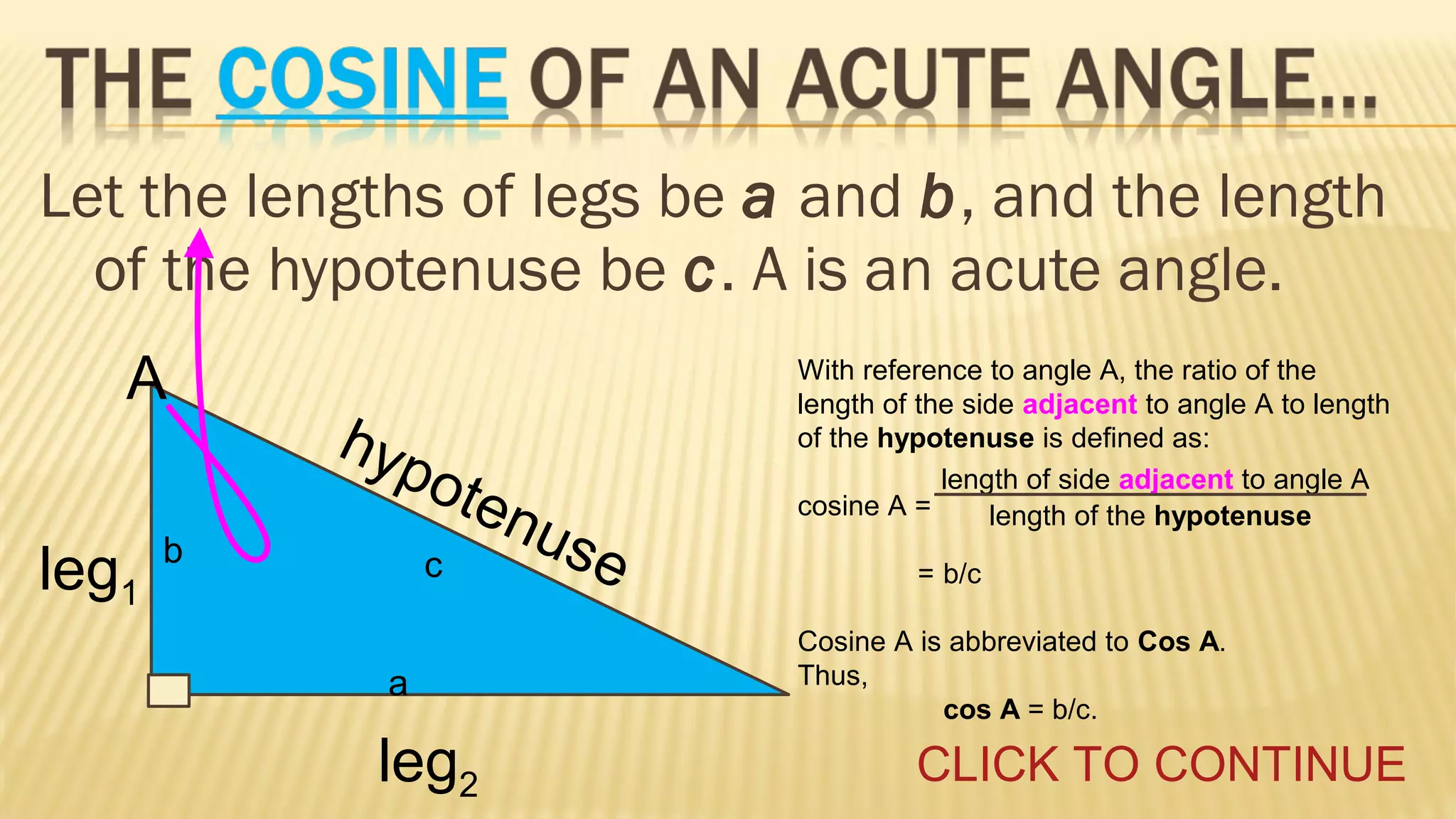 Let the lengths of legs be a and b, and the length
of the hypotenuse be c. A is an acute angle.
A
leg1

hyp
o

ten
use
c

b

a

leg2

With reference to angle A, the ratio of the
length of the side adjacent to angle A to length
of the hypotenuse is defined as:
length of side adjacent to angle A
cosine A =
length of the hypotenuse
= b/c
Cosine A is abbreviated to Cos A.
Thus,
cos A = b/c.

CLICK TO CONTINUE

 