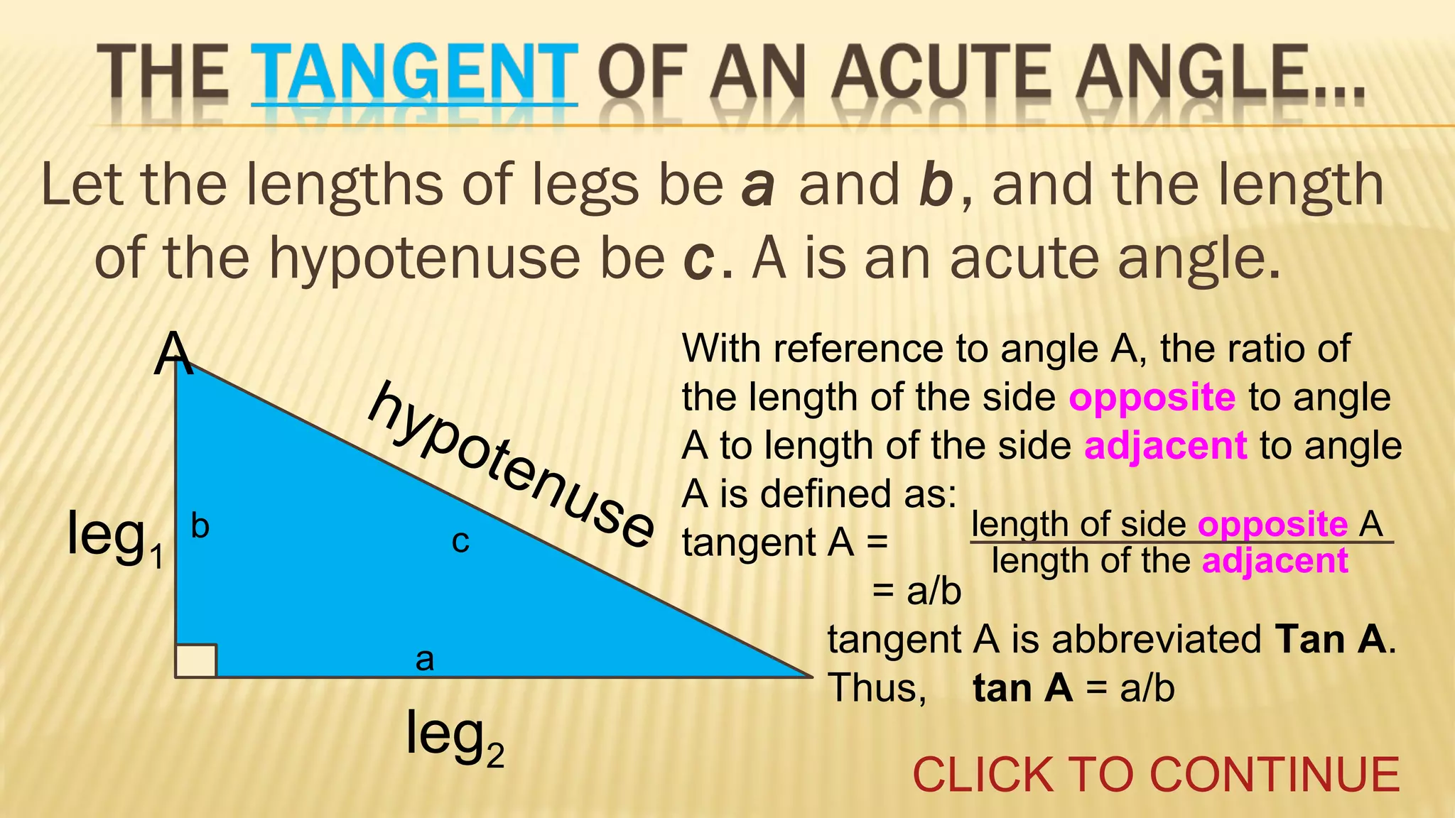 Let the lengths of legs be a and b, and the length
of the hypotenuse be c. A is an acute angle.
A
leg1

hyp
ot

b

c

enu
s

a

leg2

e

With reference to angle A, the ratio of
the length of the side opposite to angle
A to length of the side adjacent to angle
A is defined as:
length of side opposite A
tangent A =
length of the adjacent
= a/b
tangent A is abbreviated Tan A.
Thus, tan A = a/b

CLICK TO CONTINUE

 
