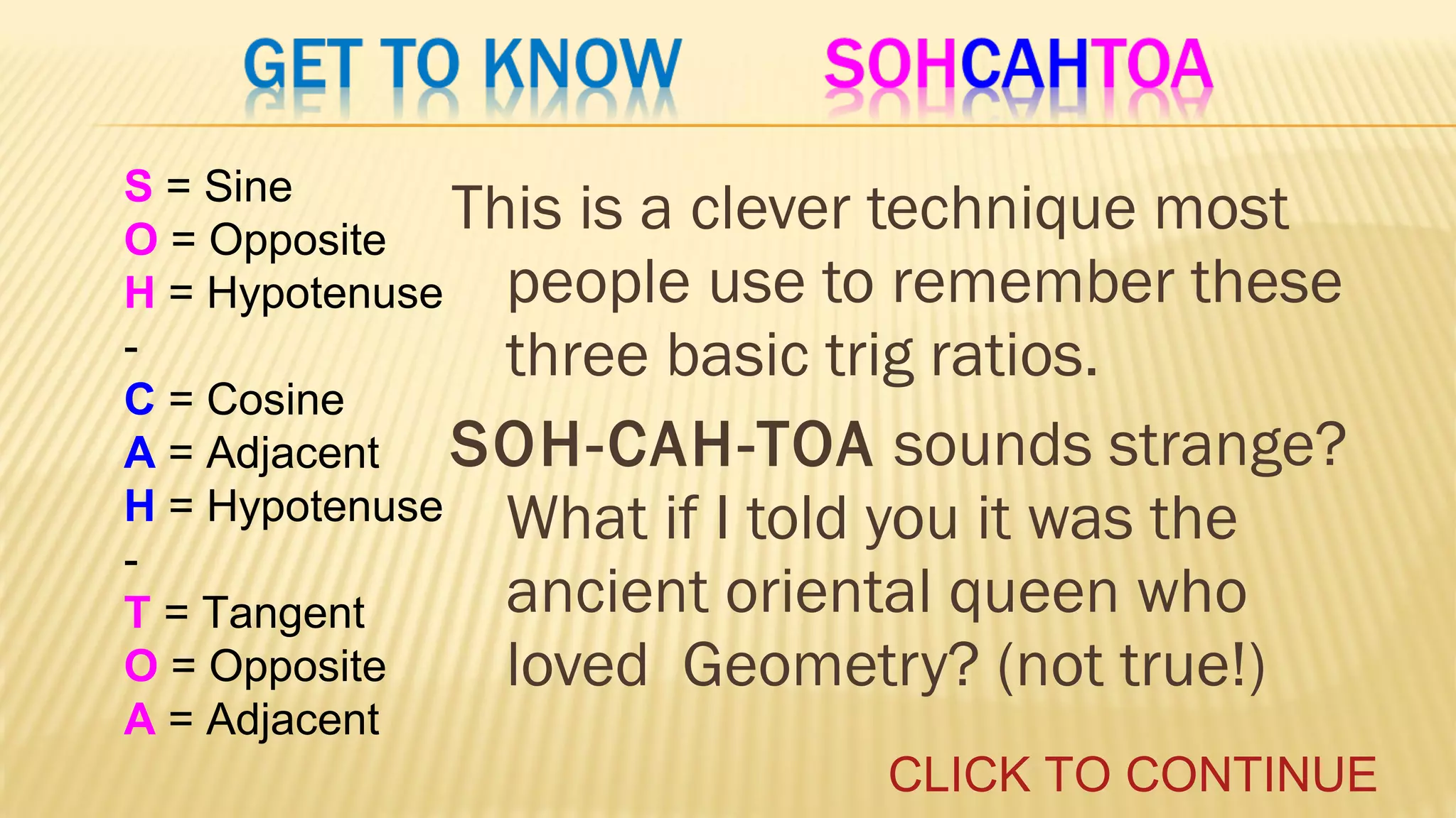 S = Sine
This is a clever technique most
O = Opposite
H = Hypotenuse people use to remember these
three basic trig ratios.
C = Cosine
SOH-CAH-TOA sounds strange?
A = Adjacent
H = Hypotenuse What if I told you it was the
ancient oriental queen who
T = Tangent
O = Opposite
loved Geometry? (not true!)
A = Adjacent

CLICK TO CONTINUE

 