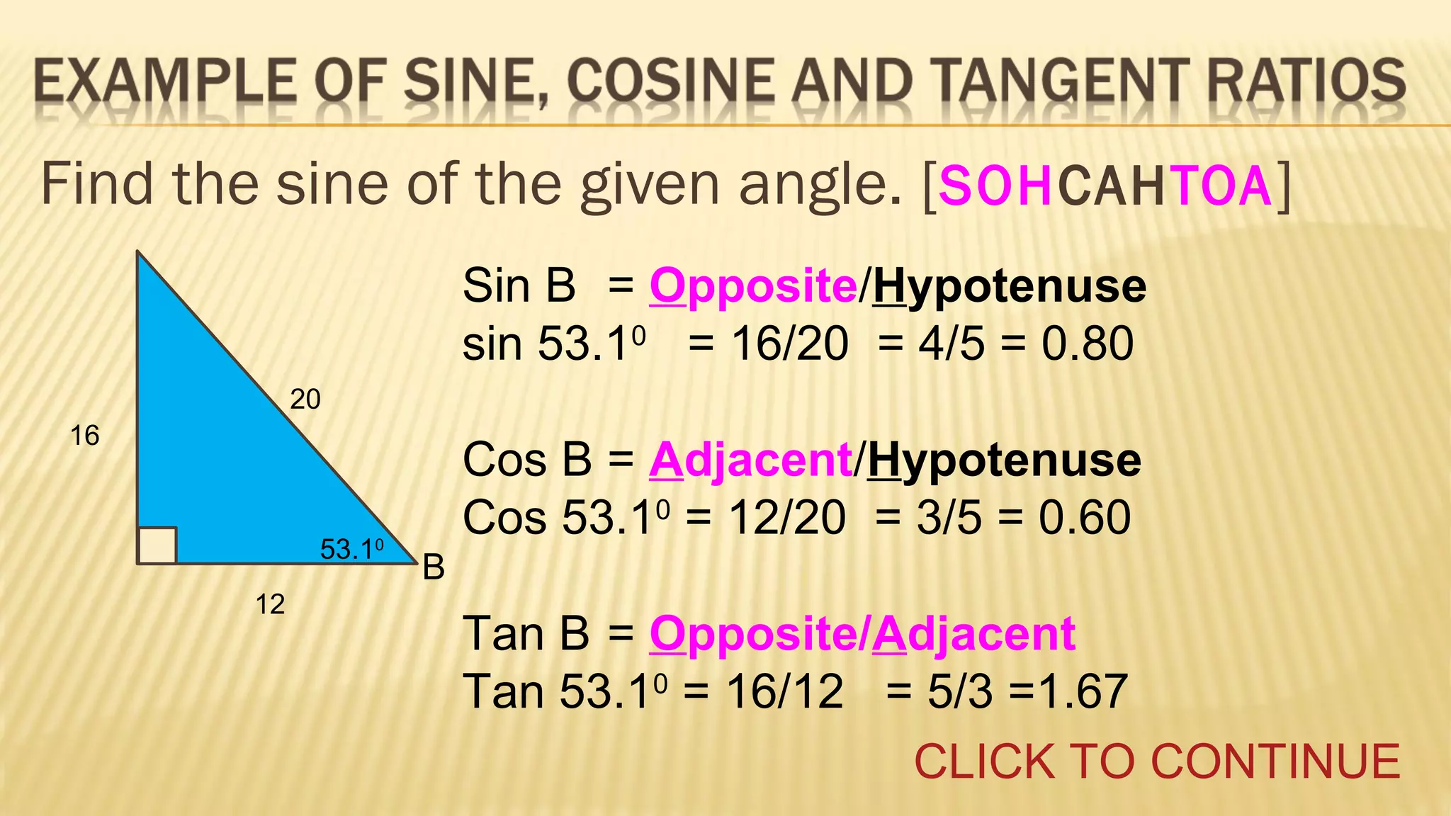 Find the sine of the given angle. [SOHCAHTOA ]
Sin B = Opposite/Hypotenuse
sin 53.10 = 16/20 = 4/5 = 0.80
20
16

53.10
12

Cos B = Adjacent/Hypotenuse
Cos 53.10 = 12/20 = 3/5 = 0.60
B

Tan B = Opposite/Adjacent
Tan 53.10 = 16/12 = 5/3 =1.67
CLICK TO CONTINUE

 