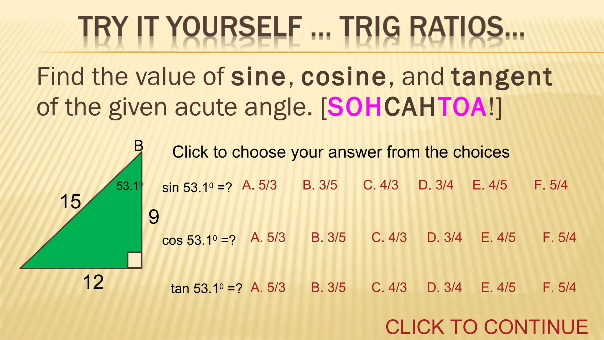 Find the value of sine, cosine, and tangent
of the given acute angle. [SOHCAHTOA!]
B

Click to choose your answer from the choices
sin 53.10 =? A. 5/3

53.10

15

B. 3/5

C. 4/3

D. 3/4

E. 4/5

F. 5/4

9
A. 5/3

B. 3/5

C. 4/3

D. 3/4

E. 4/5

F. 5/4

tan 53.10 =? A. 5/3

B. 3/5

C. 4/3

D. 3/4

E. 4/5

F. 5/4

cos 53.10 =?

12

CLICK TO CONTINUE

 