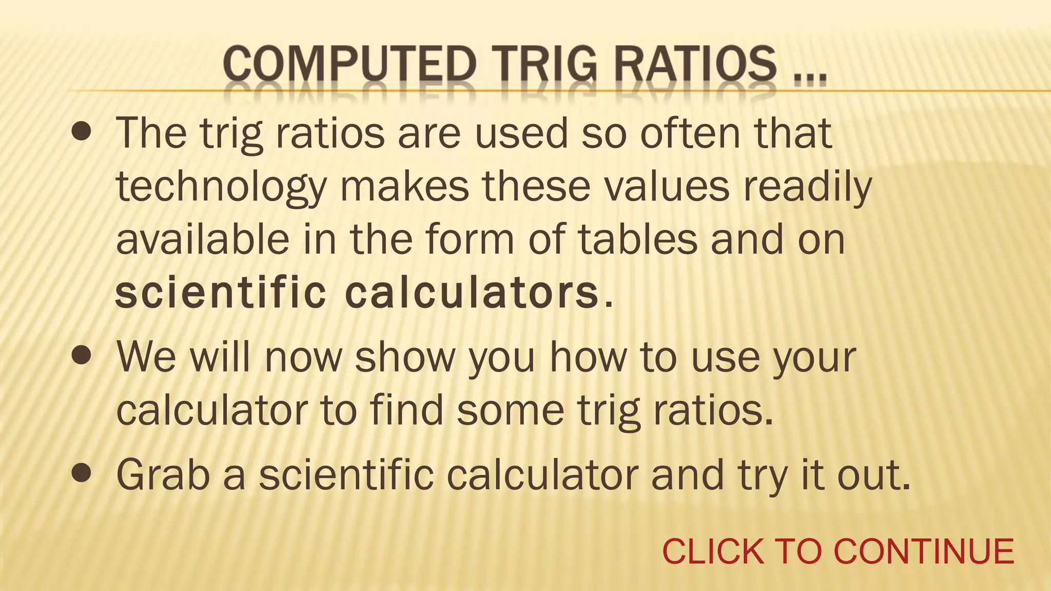 • The trig ratios are used so often that
•
•

technology makes these values readily
available in the form of tables and on
scientific calculators .
We will now show you how to use your
calculator to find some trig ratios.
Grab a scientific calculator and try it out.
CLICK TO CONTINUE

 