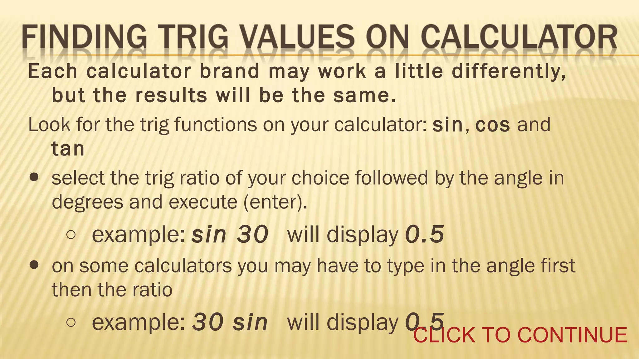 Each calculator brand may work a little dif ferently,
but the results will be the same.
Look for the trig functions on your calculator: sin, cos and
tan
select the trig ratio of your choice followed by the angle in
degrees and execute (enter).

•

o

•

example: sin 30 will display 0.5

on some calculators you may have to type in the angle first
then the ratio
o

example: 30 sin will display 0.5

CLICK TO CONTINUE

 