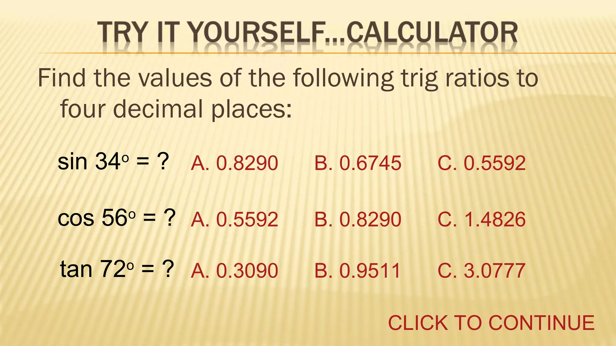 Find the values of the following trig ratios to
four decimal places:
sin 34o = ? A. 0.8290

B. 0.6745

C. 0.5592

cos 56o = ? A. 0.5592

B. 0.8290

C. 1.4826

tan 72o = ? A. 0.3090

B. 0.9511

C. 3.0777

CLICK TO CONTINUE

 