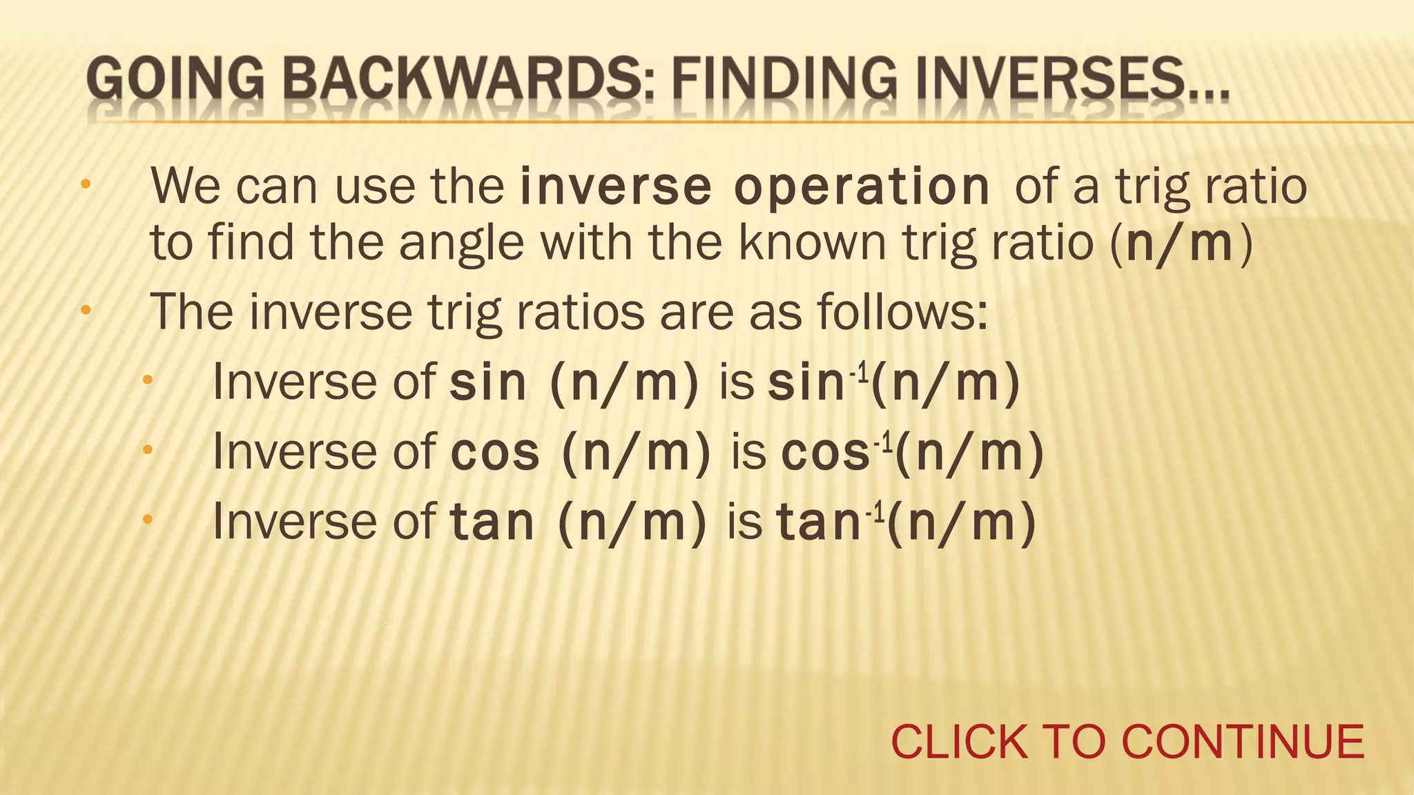•
•

We can use the inverse operation of a trig ratio
to find the angle with the known trig ratio (n/m)
The inverse trig ratios are as follows:
• Inverse of sin (n/m) is sin -1 (n/m)
• Inverse of cos (n/m) is cos -1 (n/m)
• Inverse of tan (n/m) is tan -1 (n/m)

CLICK TO CONTINUE

 