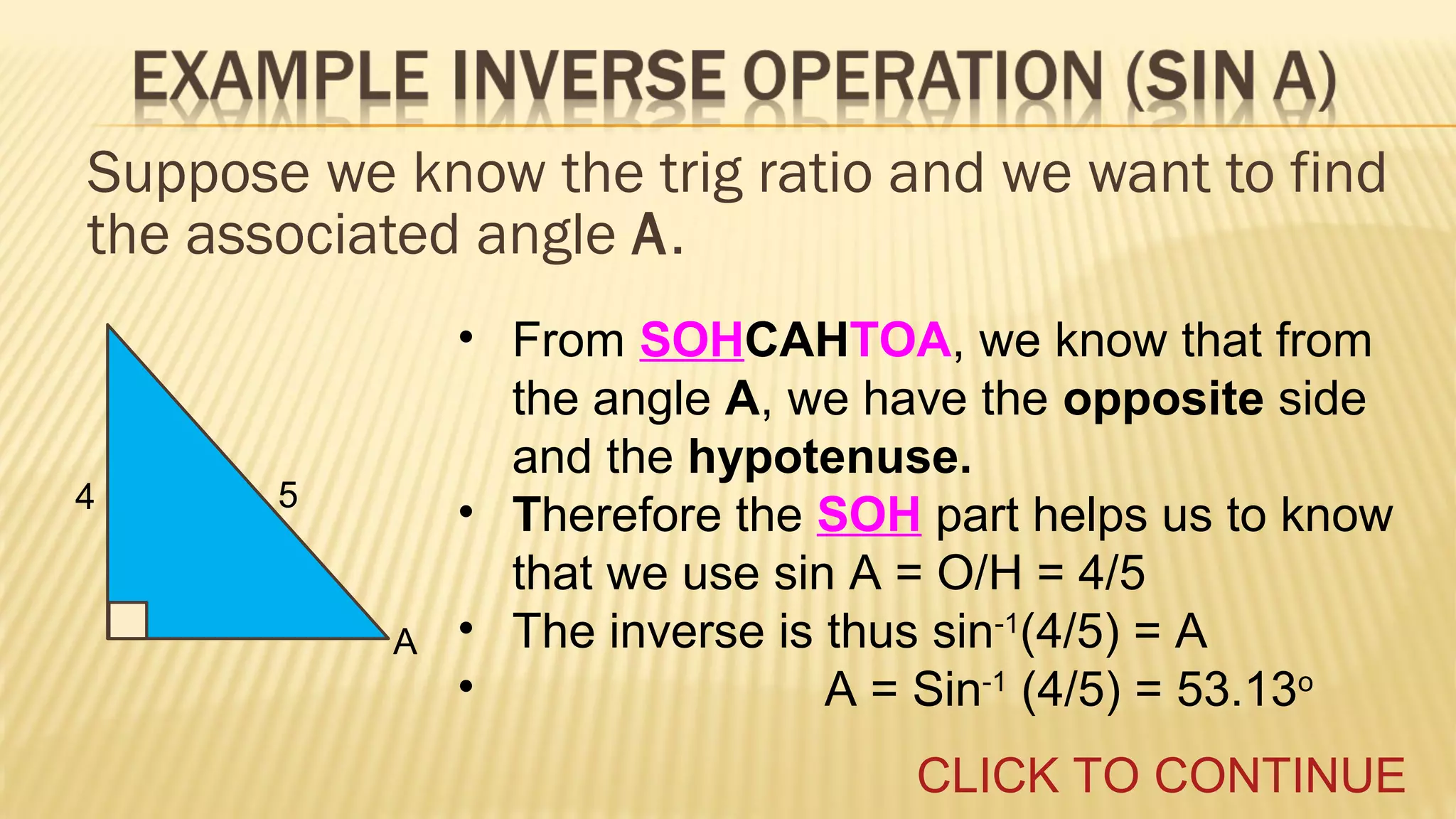 Suppose we know the trig ratio and we want to find
the associated angle A.

4

5

A

• From SOHCAHTOA, we know that from
the angle A, we have the opposite side
and the hypotenuse.
• Therefore the SOH part helps us to know
that we use sin A = O/H = 4/5
• The inverse is thus sin-1(4/5) = A
•
A = Sin-1 (4/5) = 53.13o
CLICK TO CONTINUE

 