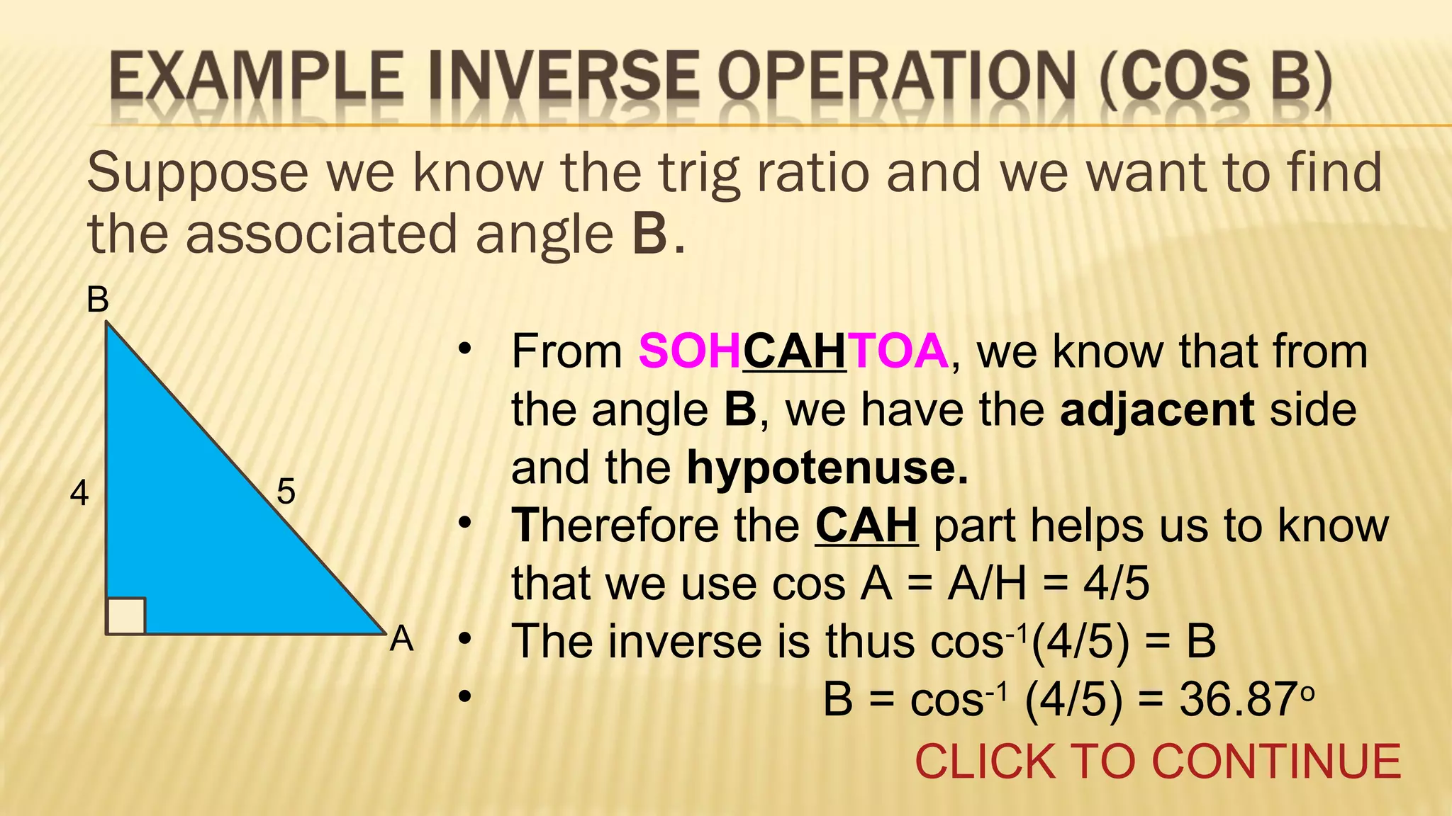 Suppose we know the trig ratio and we want to find
the associated angle B.
B

4

5

A

• From SOHCAHTOA, we know that from
the angle B, we have the adjacent side
and the hypotenuse.
• Therefore the CAH part helps us to know
that we use cos A = A/H = 4/5
• The inverse is thus cos-1(4/5) = B
•
B = cos-1 (4/5) = 36.87o
CLICK TO CONTINUE

 
