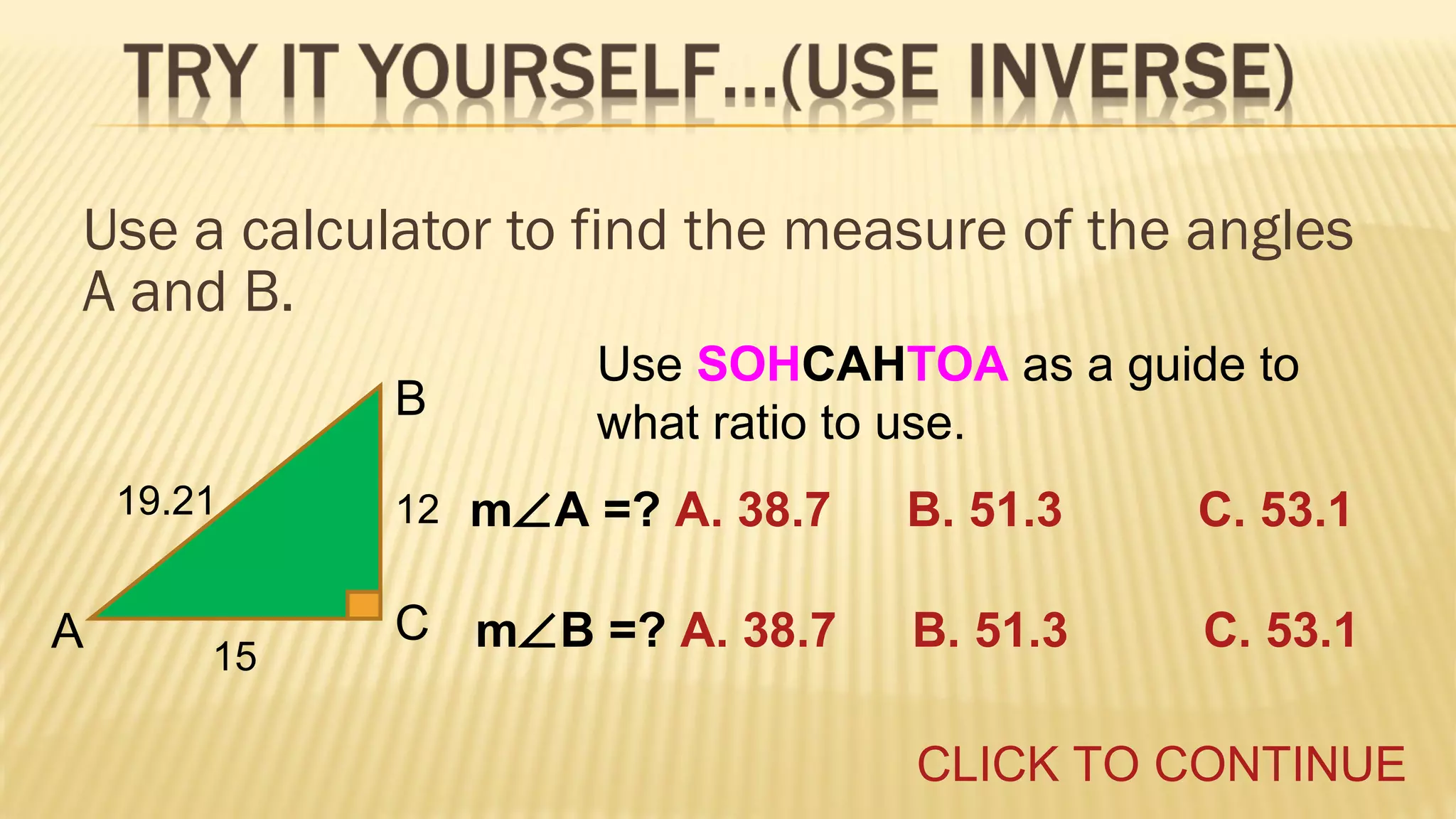 Use a calculator to find the measure of the angles
A and B.
B
19.21

A

15

Use SOHCAHTOA as a guide to
what ratio to use.
m∠A =? A. 38.7

B. 51.3

C. 53.1

C m∠B =? A. 38.7

B. 51.3

C. 53.1

12

CLICK TO CONTINUE

 