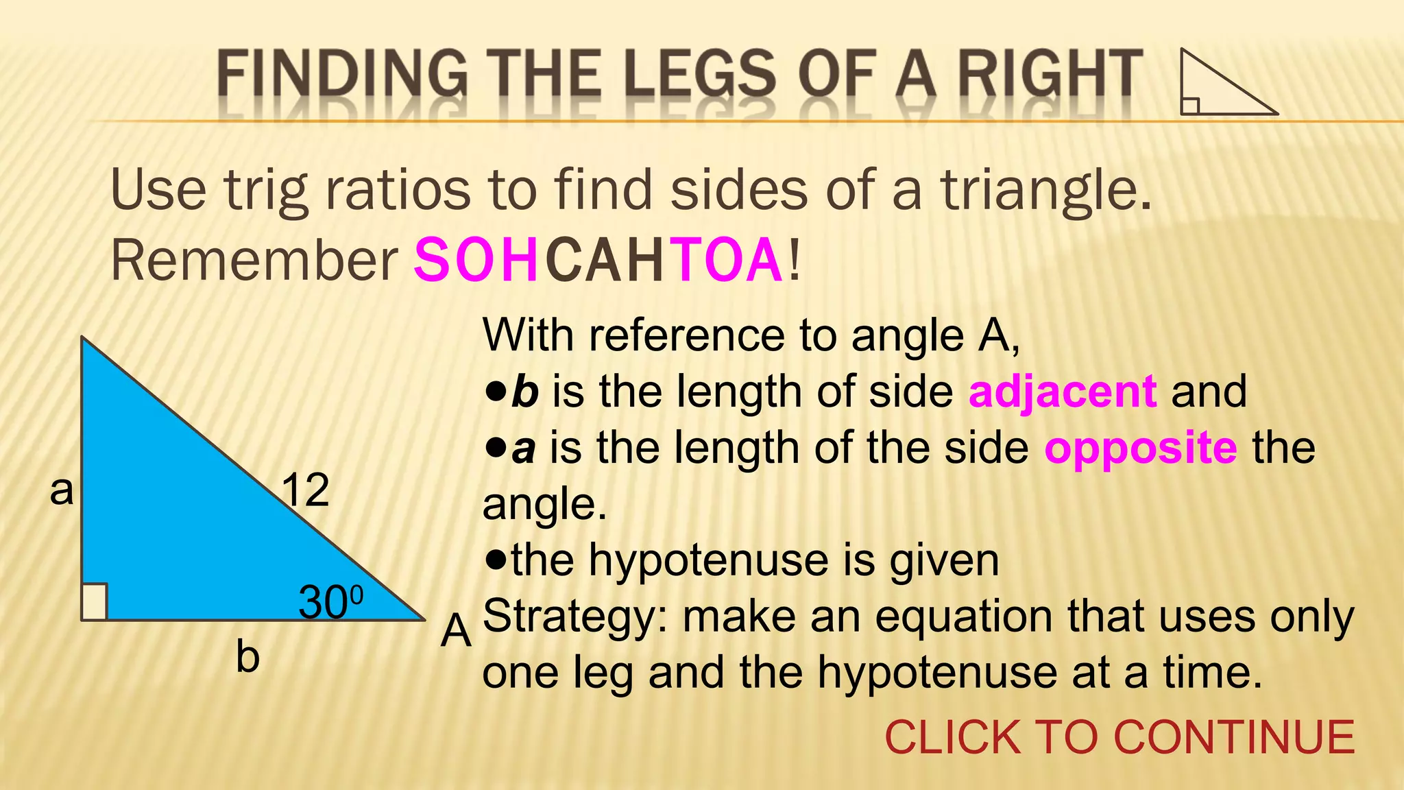 Use trig ratios to find sides of a triangle.
Remember SOHCAHTOA!

a

12
300
b

With reference to angle A,
●b is the length of side adjacent and
●a is the length of the side opposite the
angle.
●the hypotenuse is given
A Strategy: make an equation that uses only
one leg and the hypotenuse at a time.
CLICK TO CONTINUE

 