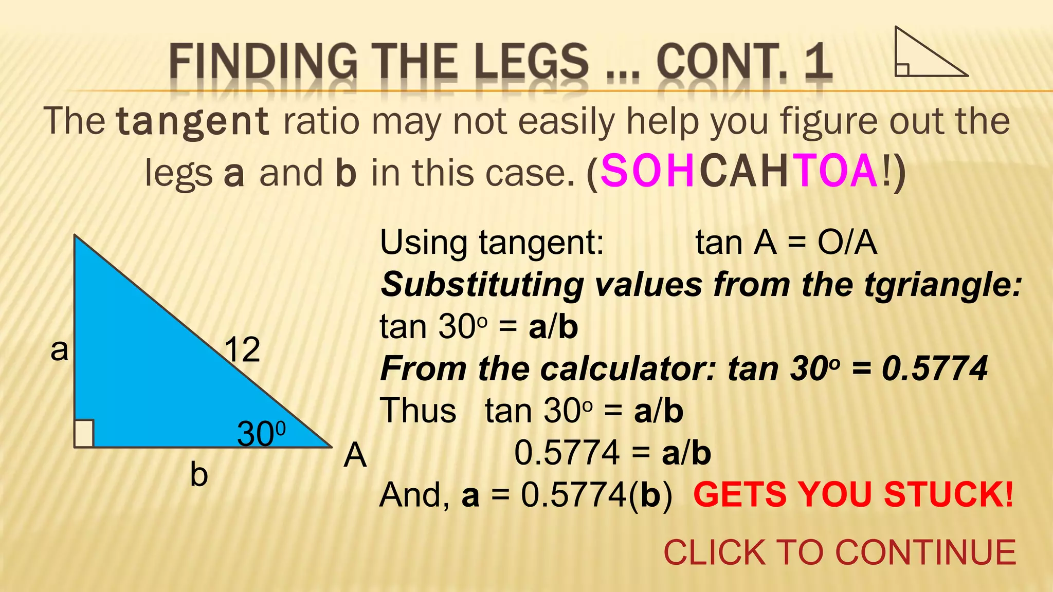 The tangent ratio may not easily help you figure out the
legs a and b in this case. ( SOHCAHTOA!)

a

12
300
b

Using tangent:
tan A = O/A
Substituting values from the tgriangle:
tan 30o = a/b
From the calculator: tan 30o = 0.5774
Thus tan 30o = a/b
0.5774 = a/b
A
And, a = 0.5774(b) GETS YOU STUCK!
CLICK TO CONTINUE

 
