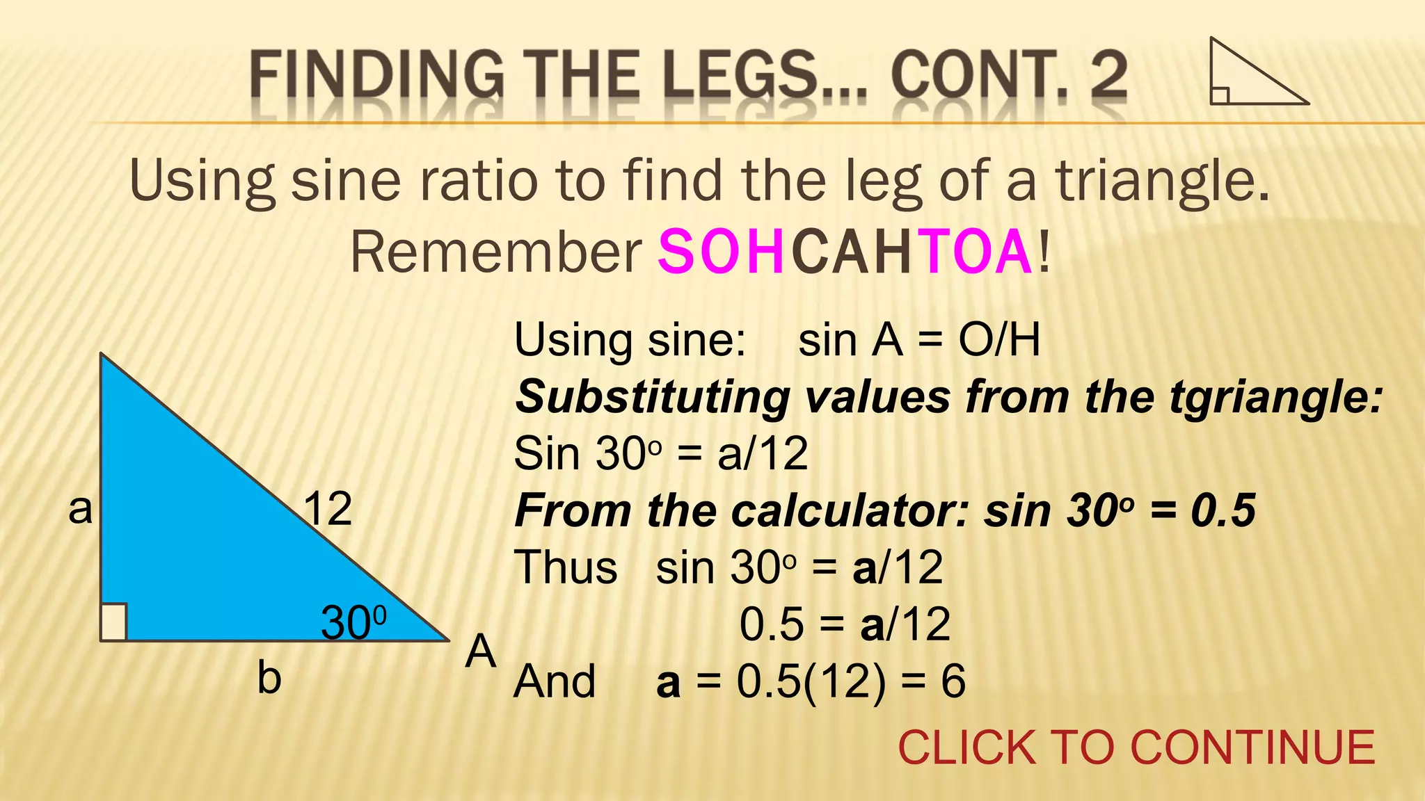 Using sine ratio to find the leg of a triangle.
Remember SOHCAHTOA!

a

12
300
b

Using sine: sin A = O/H
Substituting values from the tgriangle:
Sin 30o = a/12
From the calculator: sin 30o = 0.5
Thus sin 30o = a/12
0.5 = a/12
A
And a = 0.5(12) = 6
CLICK TO CONTINUE

 