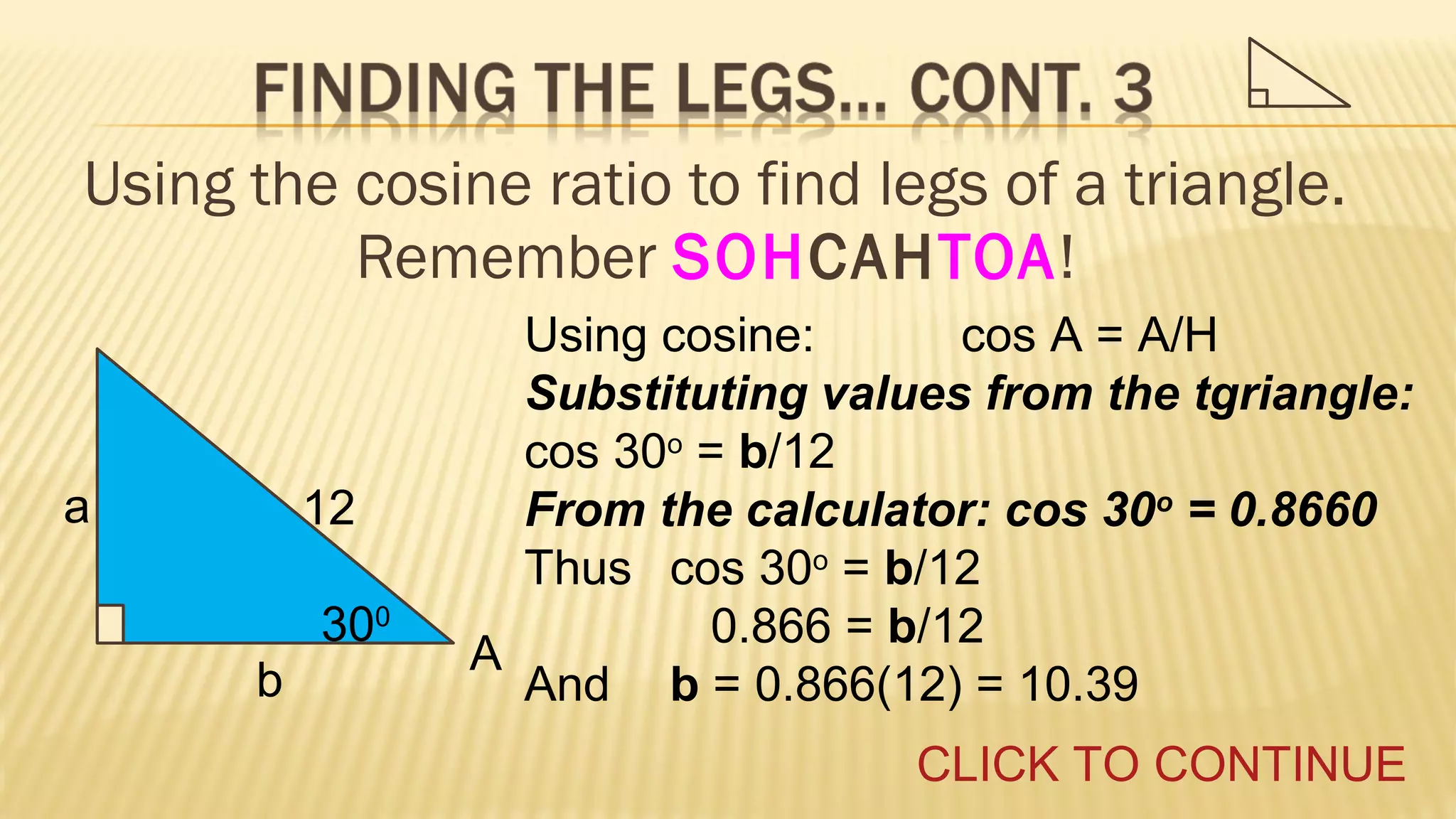 Using the cosine ratio to find legs of a triangle.
Remember SOHCAHTOA!

a

12
300
b

Using cosine:
cos A = A/H
Substituting values from the tgriangle:
cos 30o = b/12
From the calculator: cos 30o = 0.8660
Thus cos 30o = b/12
0.866 = b/12
A
And b = 0.866(12) = 10.39
CLICK TO CONTINUE

 