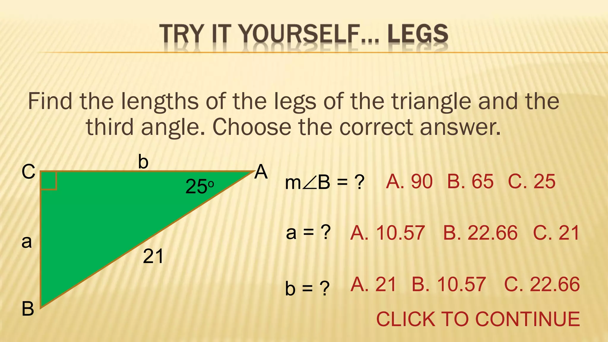 Find the lengths of the legs of the triangle and the
third angle. Choose the correct answer.
C
a
B

b
25

o

A

m∠B = ?

A. 90 B. 65 C. 25

a = ? A. 10.57 B. 22.66 C. 21
21
b = ? A. 21 B. 10.57 C. 22.66
CLICK TO CONTINUE

 