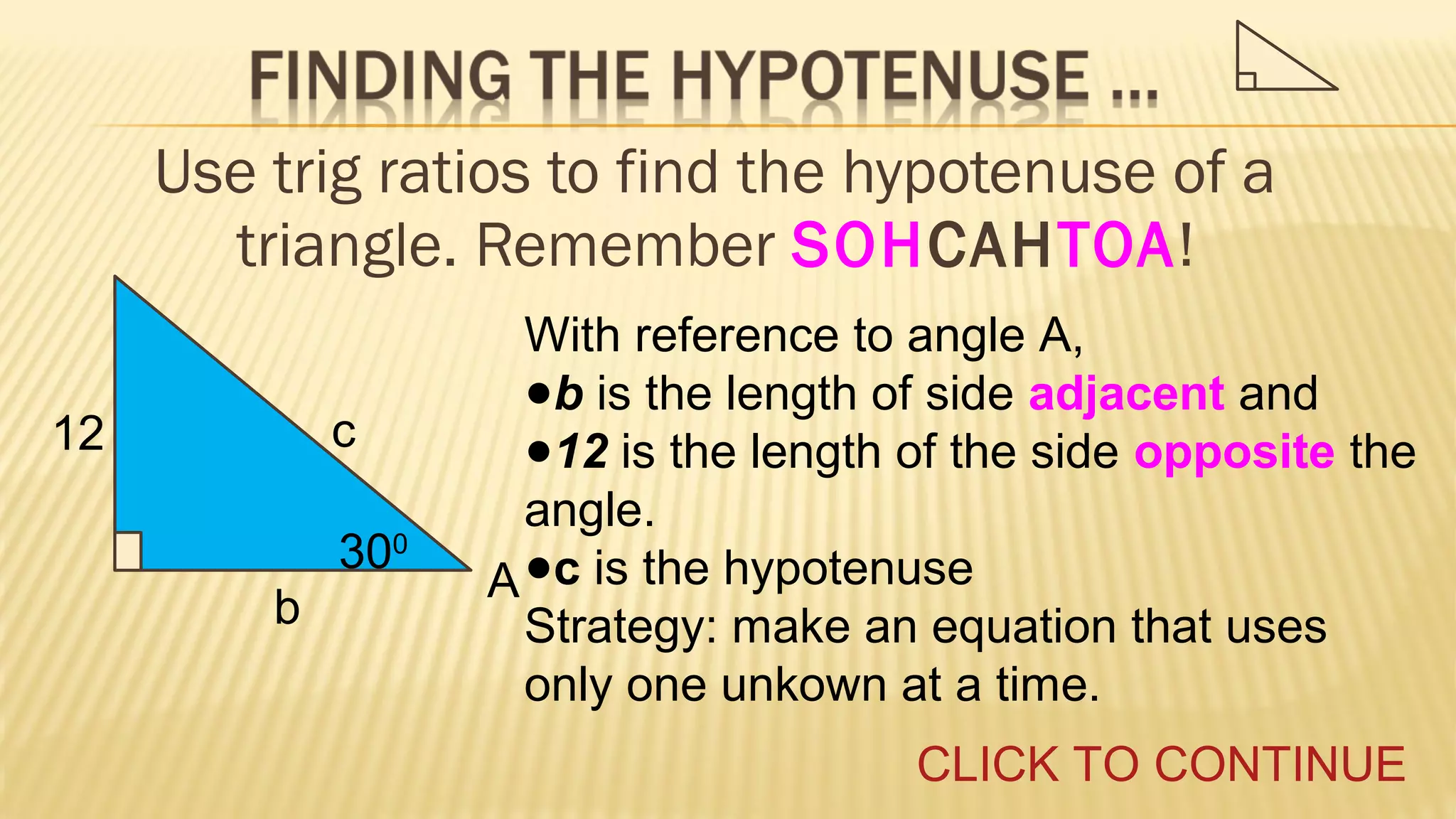 Use trig ratios to find the hypotenuse of a
triangle. Remember SOHCAHTOA!
c

12

300
b

With reference to angle A,
●b is the length of side adjacent and
●12 is the length of the side opposite the
angle.
A ●c is the hypotenuse
Strategy: make an equation that uses
only one unkown at a time.
CLICK TO CONTINUE

 