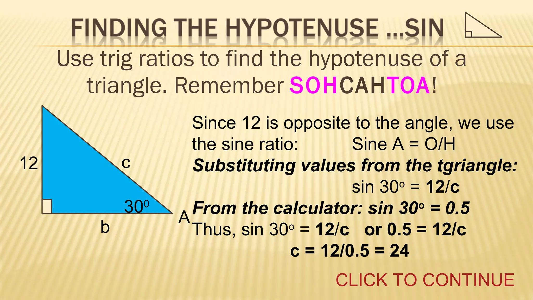 Use trig ratios to find the hypotenuse of a
triangle. Remember SOHCAHTOA!
c

12

300
b

Since 12 is opposite to the angle, we use
the sine ratio:
Sine A = O/H
Substituting values from the tgriangle:
sin 30o = 12/c
From the calculator: sin 30o = 0.5
A
Thus, sin 30o = 12/c or 0.5 = 12/c
c = 12/0.5 = 24
CLICK TO CONTINUE

 