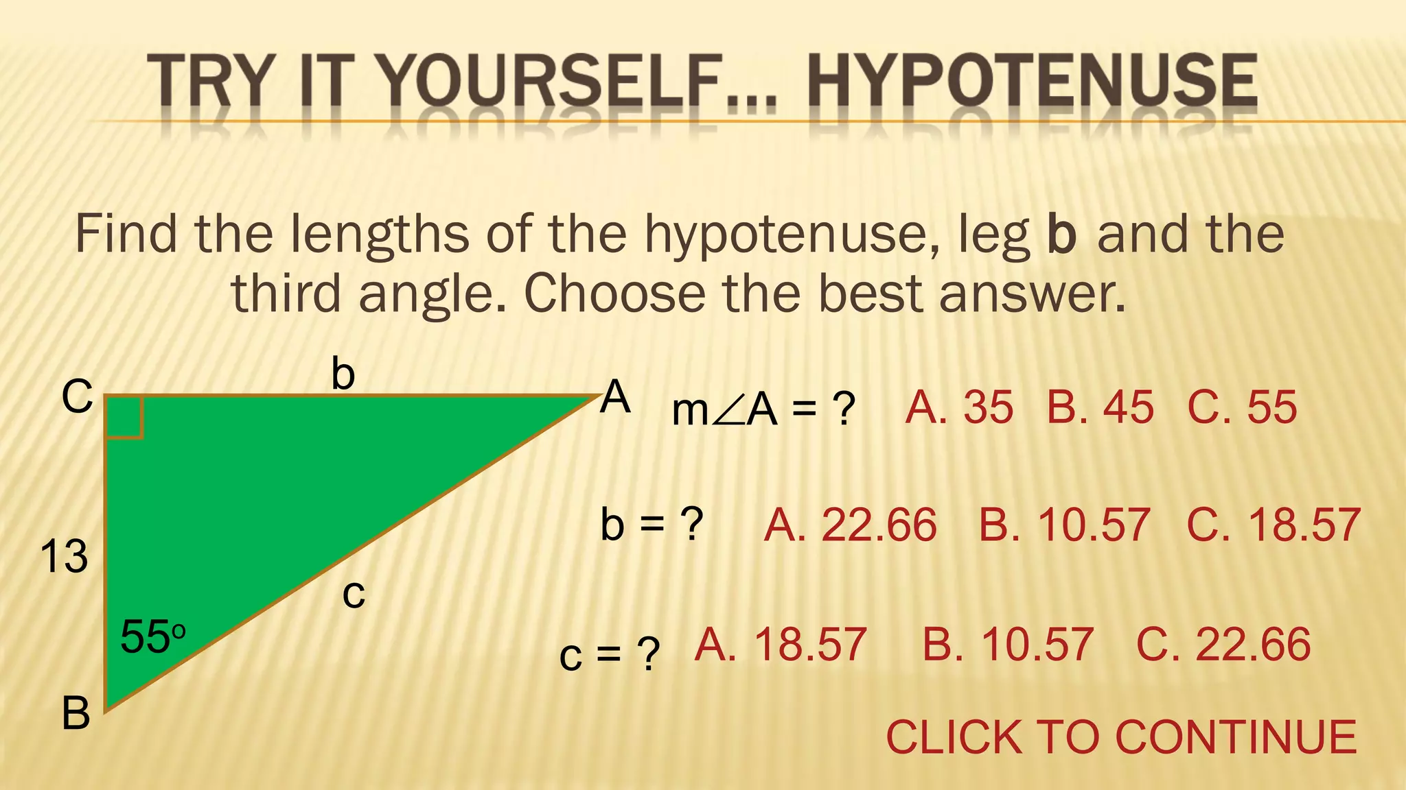 Find the lengths of the hypotenuse, leg b and the
third angle. Choose the best answer.
b

C

b=?

13
55o
B

A m∠A = ?

A. 35 B. 45 C. 55

A. 22.66 B. 10.57 C. 18.57

c
c = ? A. 18.57

B. 10.57 C. 22.66
CLICK TO CONTINUE

 