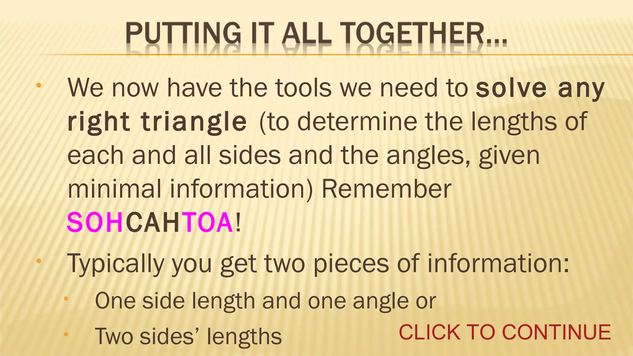 •

•

We now have the tools we need to solve any
right triangle (to determine the lengths of
each and all sides and the angles, given
minimal information) Remember
SOHCAHTOA!
Typically you get two pieces of information:
•
•

One side length and one angle or
CLICK TO CONTINUE
Two sides’ lengths

 