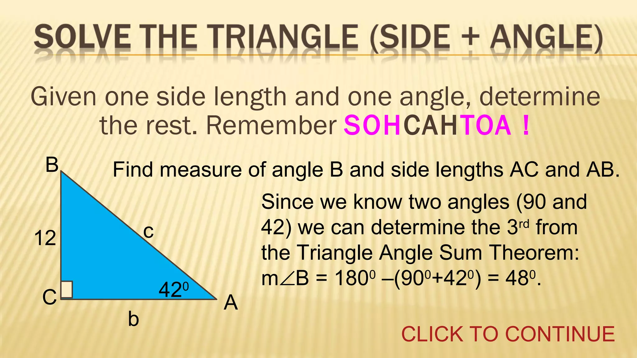 Given one side length and one angle, determine
the rest. Remember SOHCAHTOA !
B

Find measure of angle B and side lengths AC and AB.
c

12
C

Since we know two angles (90 and
42) we can determine the 3rd from
the Triangle Angle Sum Theorem:
m∠B = 1800 –(900+420) = 480.

420
b

A
CLICK TO CONTINUE

 
