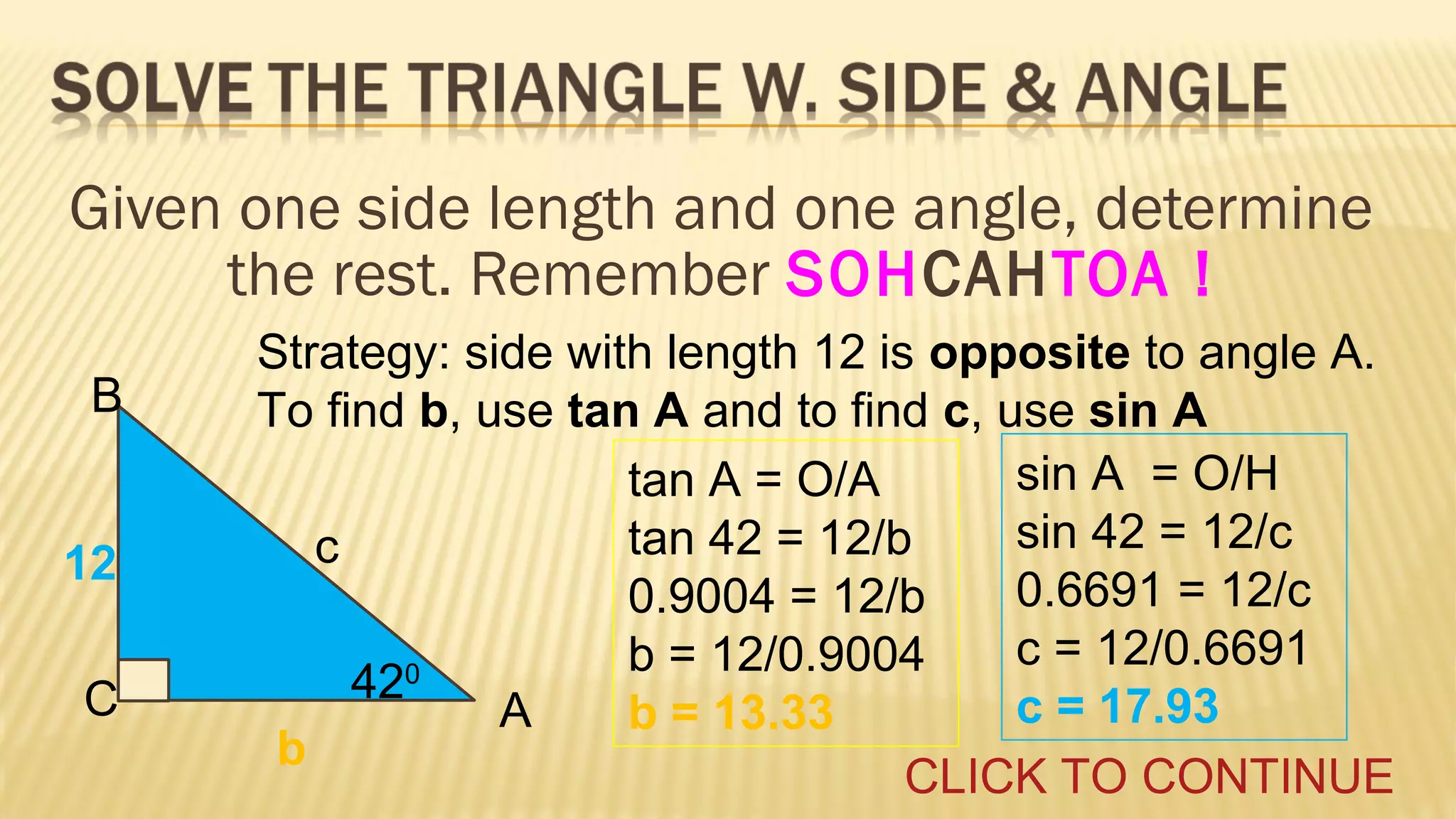 Given one side length and one angle, determine
the rest. Remember SOHCAHTOA !
B
12
C

Strategy: side with length 12 is opposite to angle A.
To find b, use tan A and to find c, use sin A
sin A = O/H
tan A = O/A
sin 42 = 12/c
tan 42 = 12/b
c
0.6691 = 12/c
0.9004 = 12/b
c = 12/0.6691
b = 12/0.9004
0
42
c = 17.93
A
b = 13.33
b
CLICK TO CONTINUE

 