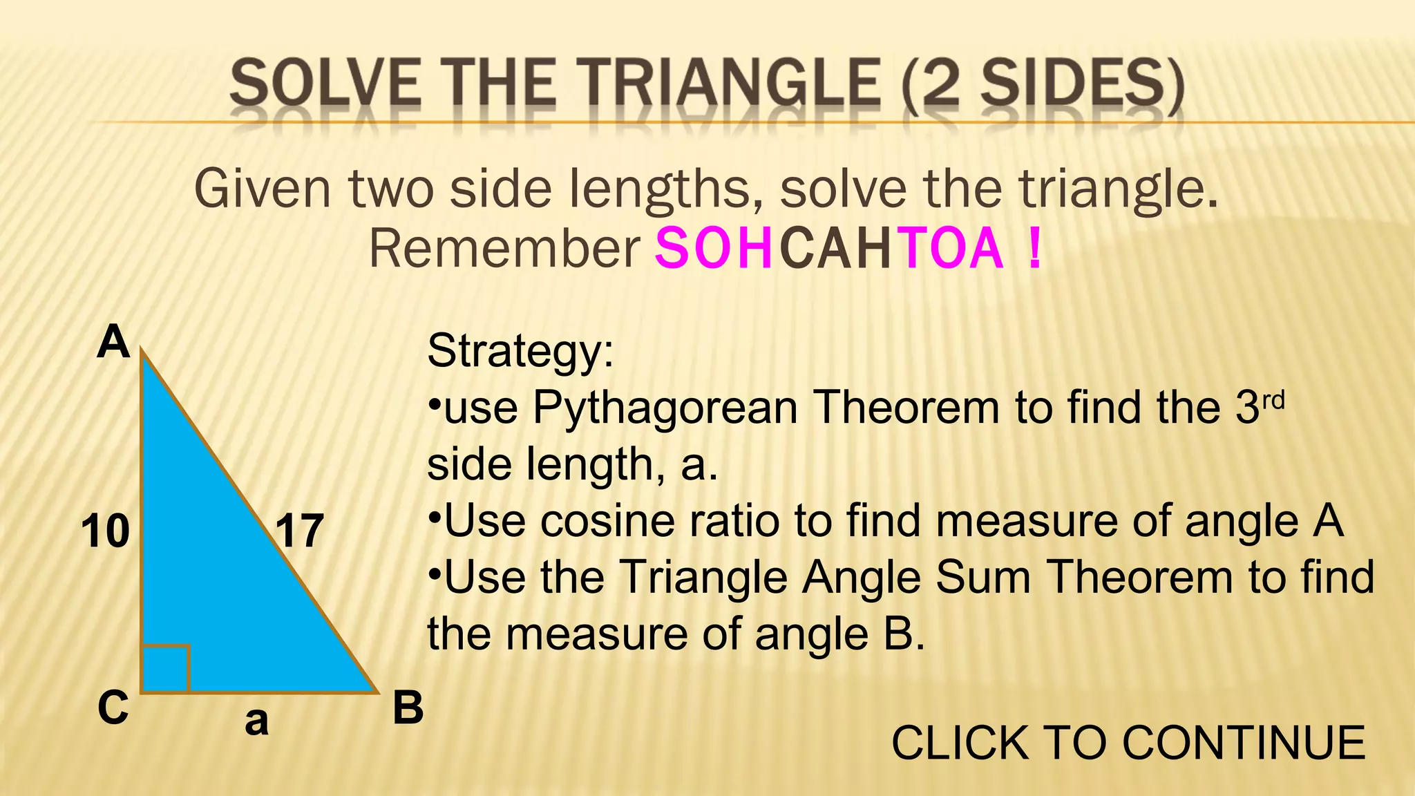Given two side lengths, solve the triangle.
Remember SOHCAHTOA !
A

10

C

Strategy:
•use Pythagorean Theorem to find the 3rd
side length, a.
•Use cosine ratio to find measure of angle A
•Use the Triangle Angle Sum Theorem to find
the measure of angle B.

17

a

B

CLICK TO CONTINUE

 