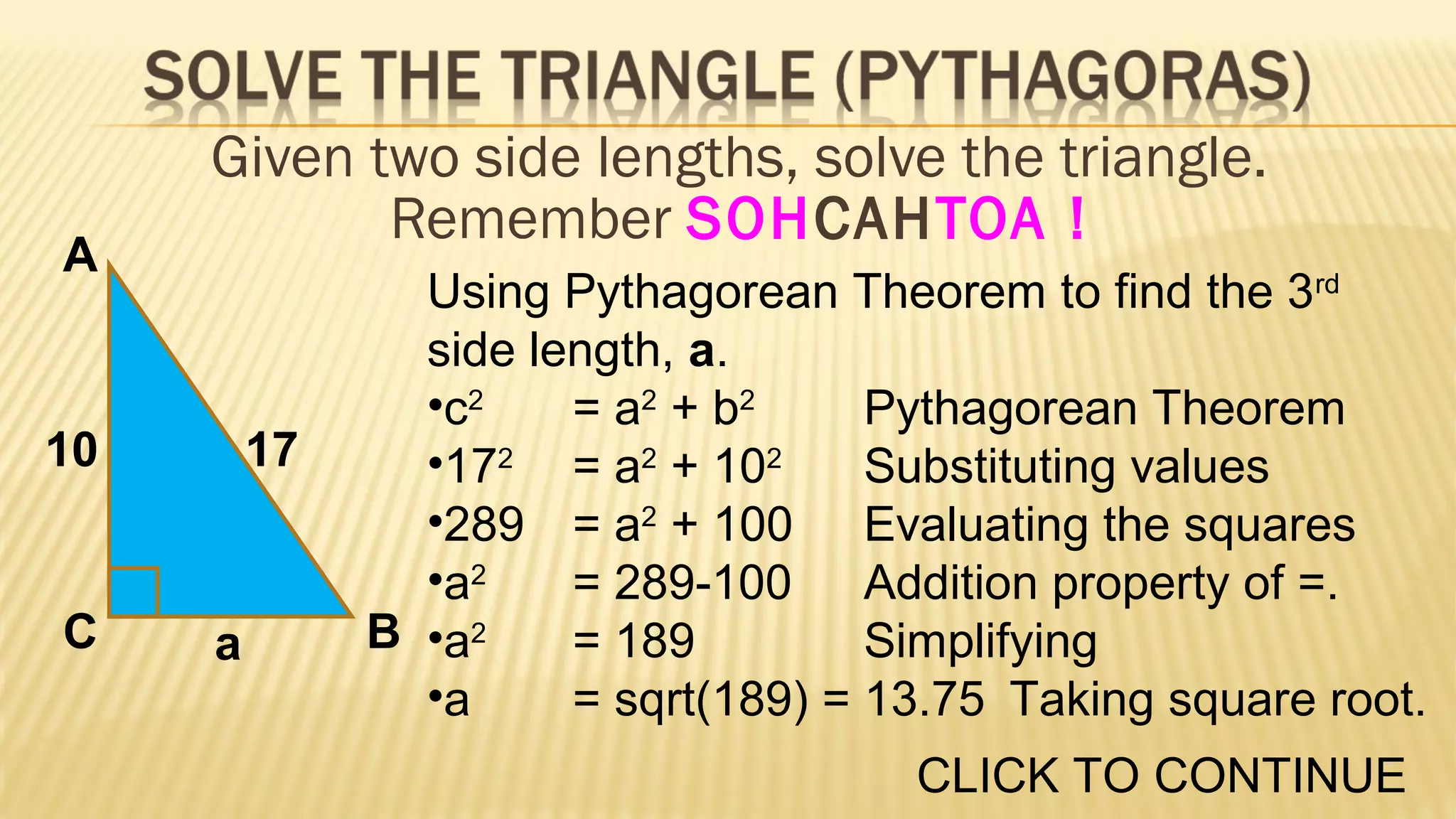 A

Given two side lengths, solve the triangle.
Remember SOHCAHTOA !

10

C

17

a

Using Pythagorean Theorem to find the 3rd
side length, a.
•c2
= a2 + b2
Pythagorean Theorem
•172 = a2 + 102
Substituting values
•289 = a2 + 100 Evaluating the squares
•a2
= 289-100 Addition property of =.
B •a2
= 189
Simplifying
•a
= sqrt(189) = 13.75 Taking square root.
CLICK TO CONTINUE

 