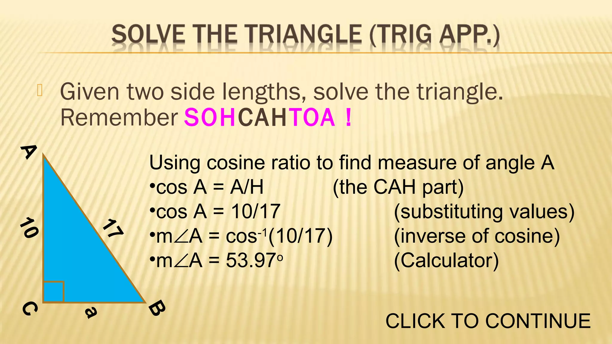 

Given two side lengths, solve the triangle.
Remember SOHCAHTOA !

A
17

10

Using cosine ratio to find measure of angle A
•cos A = A/H
(the CAH part)
•cos A = 10/17
(substituting values)
•m∠A = cos-1(10/17)
(inverse of cosine)
•m∠A = 53.97o
(Calculator)
B

a

C

CLICK TO CONTINUE

 