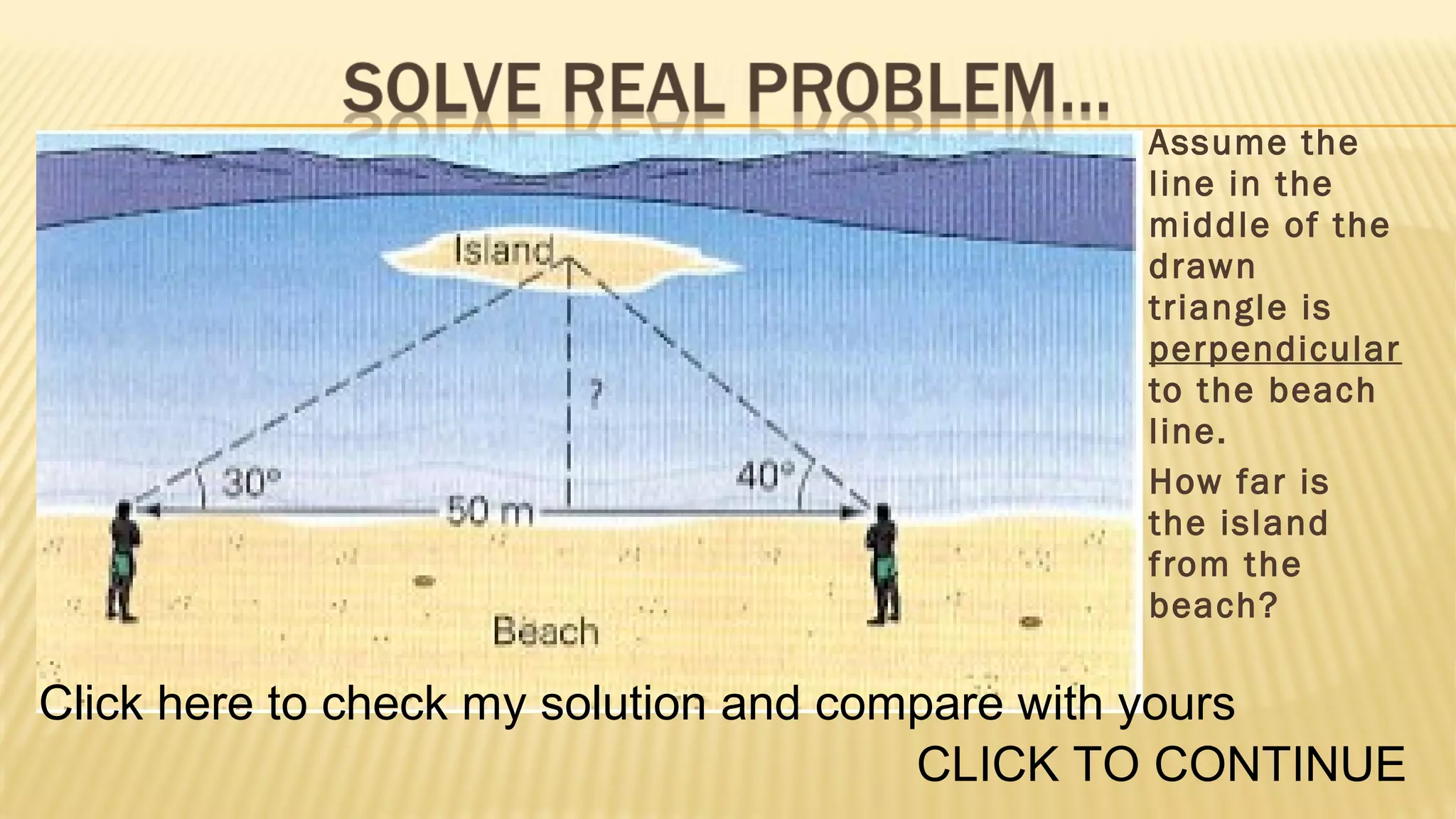 Assume the
line in the
middle of the
drawn
triangle is
perpendicular
to the beach
line.
How far is
the island
from the
beach?

Click here to check my solution and compare with yours
CLICK TO CONTINUE

 