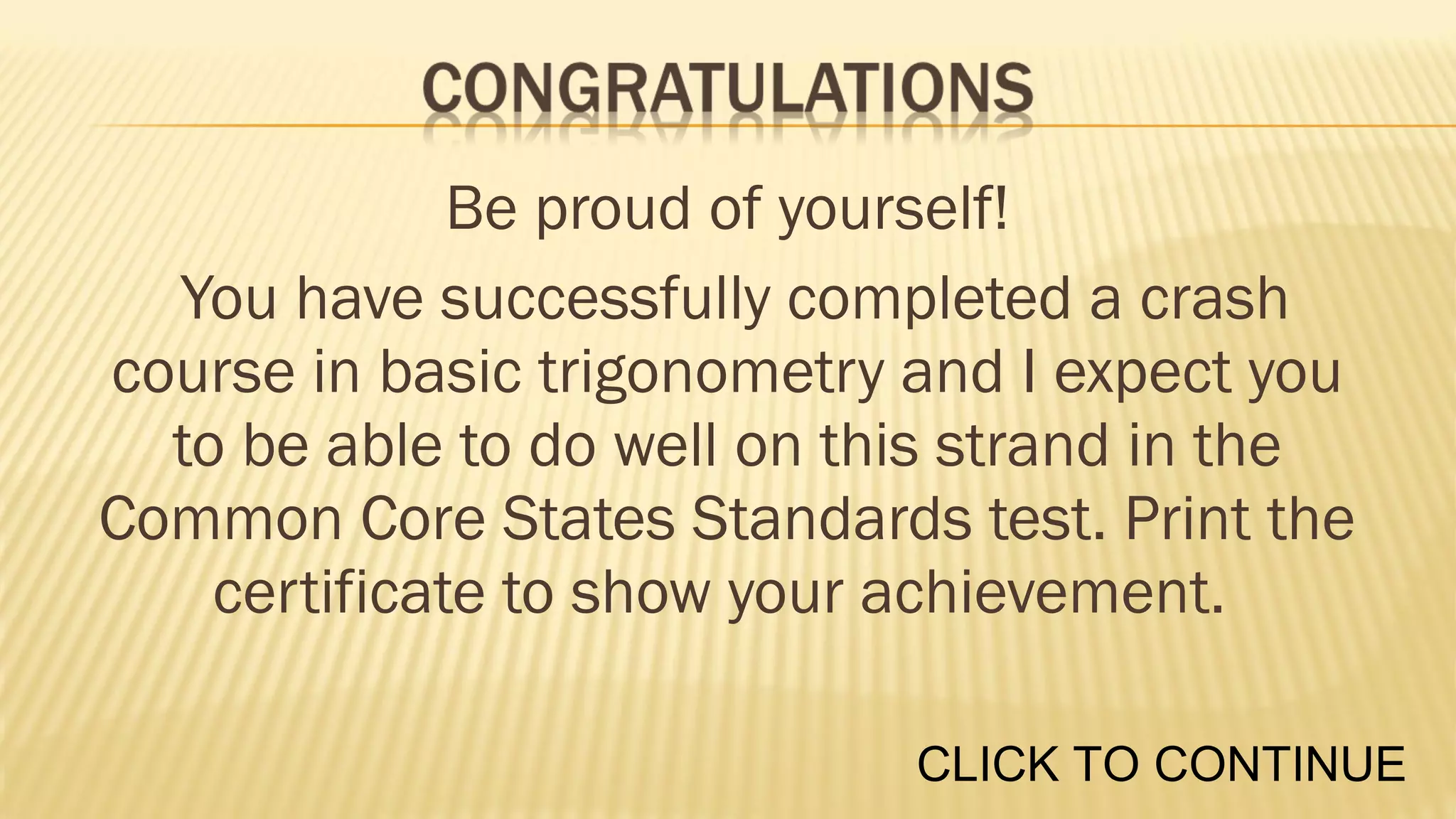 Be proud of yourself!
You have successfully completed a crash
course in basic trigonometry and I expect you
to be able to do well on this strand in the
Common Core States Standards test. Print the
certificate to show your achievement.
CLICK TO CONTINUE

 