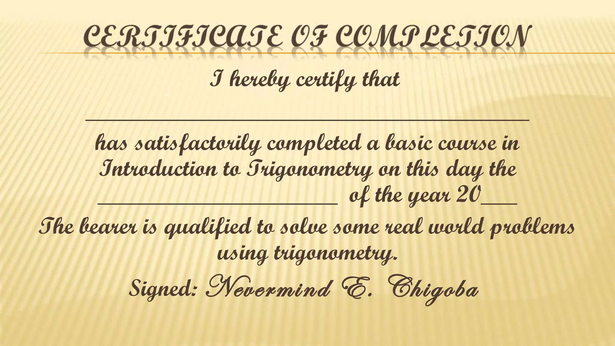 I hereby certify that
_____________________________________
has satisfactorily completed a basic course in
Introduction to Trigonometry on this day the
____________________ of the year 20___
The bearer is qualified to solve some real world problems
using trigonometry.
Signed: Nevermind

E. Chigoba

 