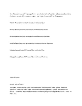 One of the actions usually Trojans perform is to make themselves Auto-Start to be executed each time
the system reboots. Below are some registry keys Trojan Horses modify for this purpose:



HKLMSoftwareMicrosoftWindowsCurrent VersionRun



HKLMSoftwareMicrosoftWindowsCurrent VersionRunonce



HKLMSoftwareMicrosoftWindowsCurrent VersionRunServices



HKLMSoftwareMicrosoftWindowsCurrent VersionRunServicesOnce



HKLUSoftwareMicrosoftWindowsCurrent VersionRun



HKLUSoftwareMicrosoftWindowsCurrent VersionRunOnce




Types of Trojans



Remote Access Trojans

This sort of Trojans provides full or partial access and control over the victim system. The server
application will be sent to the victim and a client listens on the hacker’s system. After the server is
started, it establishes the connection with the client through a predefined port. Most of the Trojans are
of this kind.
 