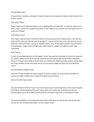 Data Sending Trojans

Using email or a backdoor, this type of Trojan send data such as password, cookies or key strokes to the
hacker’s system.

Destructive Trojans

These Trojans are to make destructions such as deleting files, corrupting OS, or make the system crash.
If the Trojan is not for fun, usually the purpose of such Trojans is to inactivate a security system like an
antivirus or firewall.

DDos Attack Trojans

This Trojans make the victim a Zombie to listen for commands sent from a DDos Server in the internet.
There will be numerous infected systems standby for a command from the server and when the server
sends the command to all or a group of infected systems, since all the systems perform the command
simultaneously, a huge amount of legitimate request flood to a target and make the service stop
responding.

Proxy Trojans

In order to avoid leaving tracks on the target, a hacker may send the commands or access the resources
via another system so that all the records will show the other system and not the hacker’s identities.
This sort of Trojans are to make a system works as a medium for attacking another system and therefore
the Trojan transfers all the commands sent to it to the primary target and does not harm the proxy
victim.

Security Software Disabler Trojan

This kind of Trojan disables the security system for further attacks. For instance they inactivate the
antivirus or make it malfunction or make the firewall stop functioning.

How to find the Trojan activity



The best method to find the Trojan is by monitoring the ports transmitting data on the network adapter.
Note that as mentioned above there are Trojans which can transmit the commands and data via
standard ports such as 80 or SMPT (email) which this method of inspection is not effective on them.



The command nbtstat is a very powerful tool to check which ports are used to send and receive data.
You can use this command with switch –an for a proper result:
 