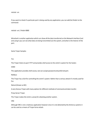 netstat –an



If you want to check if a particular port is being used by any application, you can add the findstr to the
command:



netstat –an | findstr 8080



Wireshark is another application which can show all the data transferred on the Network Interface Card
and using it you can see what data are being transmitted out the system, and what is the listener of the
port.



Some Trojan Samples



Tini

This Trojan listens to port 7777 and provides shell access to the victim’s system for the hacker.

ICMD

This application provides shell access, but can accept password and preferred port.

NetBuss

This Trojan has a GUI for controlling the victim’s system. Rather than a serious attack it’s mostly used for
fun.

Netcat (Known as NC)

A very famous Trojan with many options for different methods of command and data transfer.

Proxy Server Trojan

This Trojan makes the victim a proxy for attacking another system.

VNC

Although VNC is not a malicious application however since it is not detected by the Antivirus systems it
can be used as a means of Trojan horse attack.
 