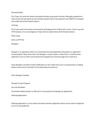 Remote By Mail

This Trojan can send and receive commands and data using series of emails. Although compared to a
shell session the commands are very limited, however due to the protocol it uses (SMTP) it can bypass
and evade most of the firewall systems.

HTTP Rat

This Trojan sends and receives commands by exchanging series of URLs with a server. Since it uses the
HTTP protocol, it is a very dangerous Trojan and can evade almost all the firewall systems.

Shttp Trojan

Same as HTTP Rat

Wrappers



Wrapper is an application which can concatenate two executable files and produce an application
containing both. Most of the times, the Wrapper is used to attach a Trojan file to a small harmless
application such as a flash card to deceive the targeted user and encourage him to execute it.



Some Wrappers are able to make modifications on the Trojan horse such as compressing it or adding
blanks to the end of it and hide it to be detected by the Antivirus’.



Some Wrappers Samples



Wrapper Convert Program

One File EXE Maker

Yet Another Builder (Known as YAB and is a very powerful and dangerous application)

Defacing Applications



Defacing application is a very simple and almost harmless application which can be used to change the
icon of an executable file.
 