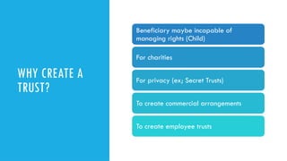 WHY CREATE A
TRUST?
Beneficiary maybe incapable of
managing rights (Child)
For charities
For privacy (ex; Secret Trusts)
To create commercial arrangements
To create employee trusts
 