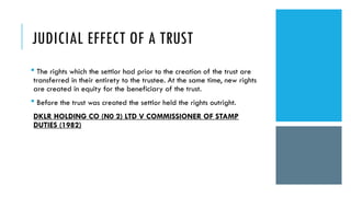 JUDICIAL EFFECT OF A TRUST
 The rights which the settlor had prior to the creation of the trust are
transferred in their entirety to the trustee. At the same time, new rights
are created in equity for the beneficiary of the trust.
 Before the trust was created the settlor held the rights outright.
DKLR HOLDING CO (N0 2) LTD V COMMISSIONER OF STAMP
DUTIES (1982)
 