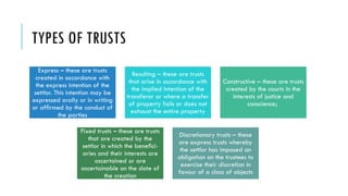 TYPES OF TRUSTS
Express – these are trusts
created in accordance with
the express intention of the
settlor. This intention may be
expressed orally or in writing
or afﬁrmed by the conduct of
the parties
Resulting – these are trusts
that arise in accordance with
the implied intention of the
transferor or where a transfer
of property fails or does not
exhaust the entire property
Constructive – these are trusts
created by the courts in the
interests of justice and
conscience;
Fixed trusts – these are trusts
that are created by the
settlor in which the beneﬁci-
aries and their interests are
ascertained or are
ascertainable on the date of
the creation
Discretionary trusts – these
are express trusts whereby
the settlor has imposed an
obligation on the trustees to
exercise their discretion in
favour of a class of objects
 