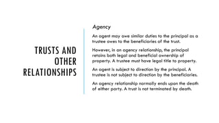 TRUSTS AND
OTHER
RELATIONSHIPS
Agency
An agent may owe similar duties to the principal as a
trustee owes to the beneficiaries of the trust.
However, in an agency relationship, the principal
retains both legal and beneficial ownership of
property. A trustee must have legal title to property.
An agent is subject to direction by the principal. A
trustee is not subject to direction by the beneficiaries.
An agency relationship normally ends upon the death
of either party. A trust is not terminated by death.
 