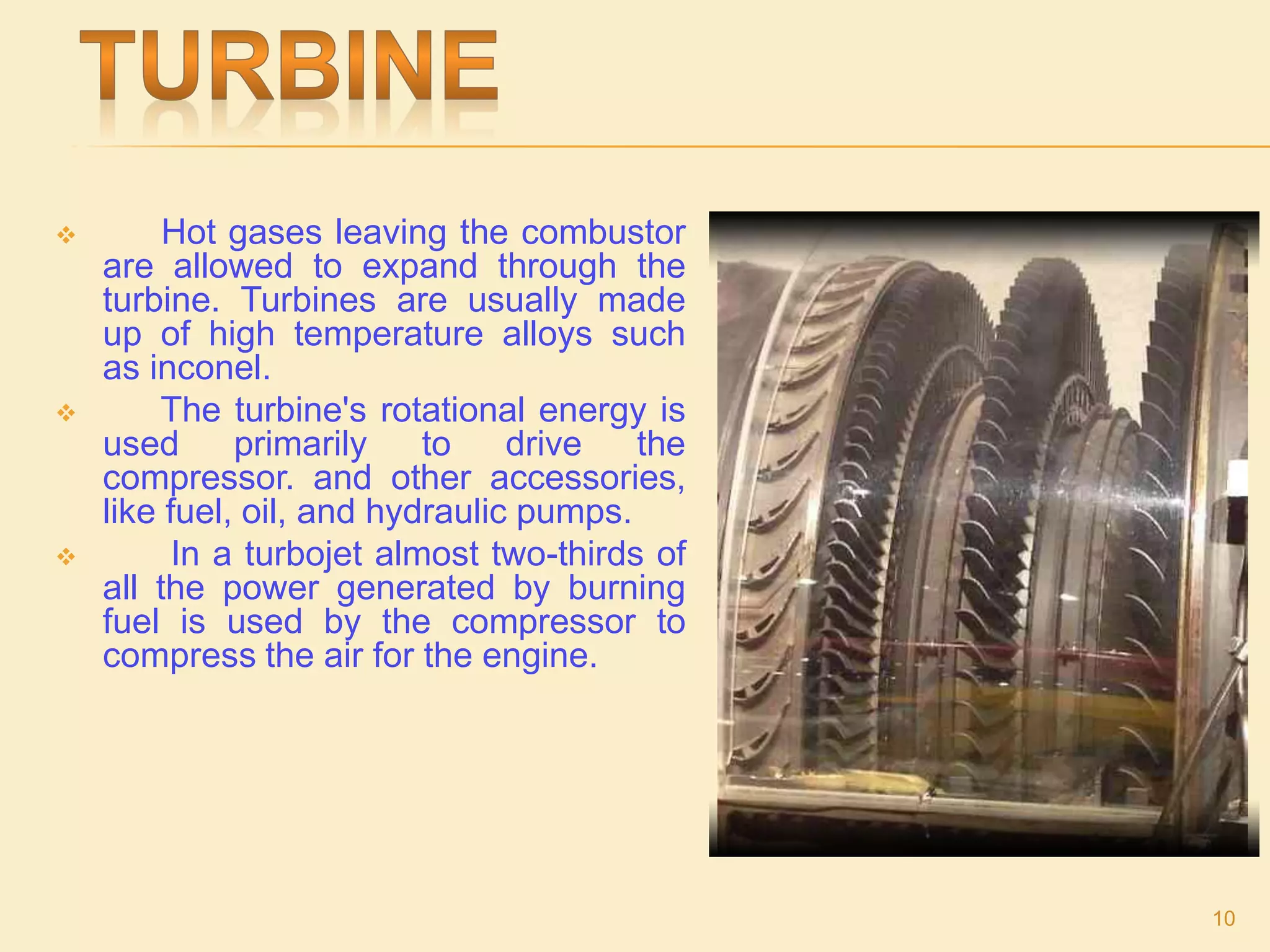  Hot gases leaving the combustor
are allowed to expand through the
turbine. Turbines are usually made
up of high temperature alloys such
as inconel.
 The turbine's rotational energy is
used primarily to drive the
compressor. and other accessories,
like fuel, oil, and hydraulic pumps.
 In a turbojet almost two-thirds of
all the power generated by burning
fuel is used by the compressor to
compress the air for the engine.
10
 