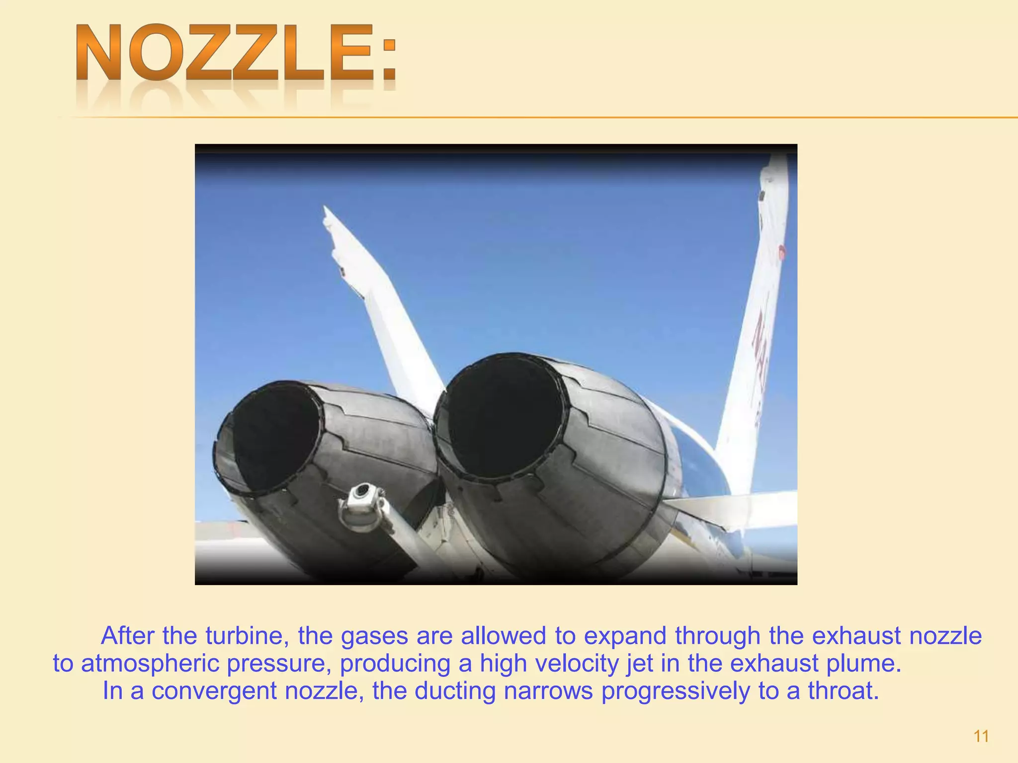 After the turbine, the gases are allowed to expand through the exhaust nozzle
to atmospheric pressure, producing a high velocity jet in the exhaust plume.
In a convergent nozzle, the ducting narrows progressively to a throat.
11
 