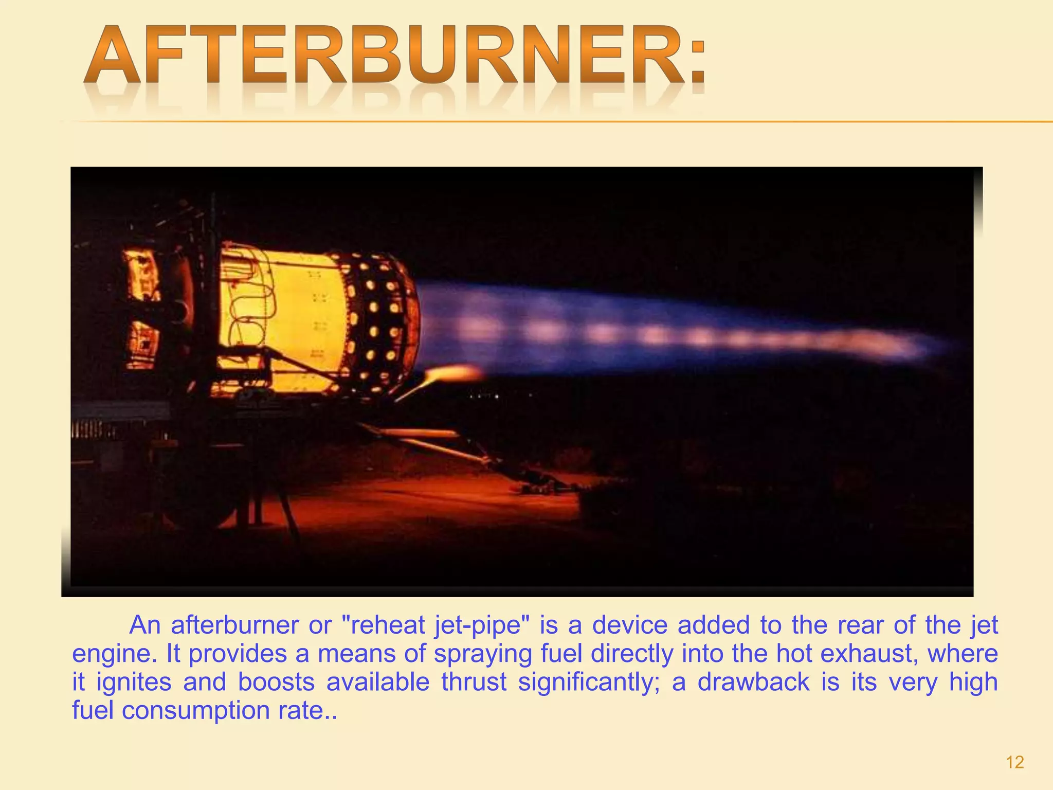 An afterburner or "reheat jet-pipe" is a device added to the rear of the jet
engine. It provides a means of spraying fuel directly into the hot exhaust, where
it ignites and boosts available thrust significantly; a drawback is its very high
fuel consumption rate..
12
 
