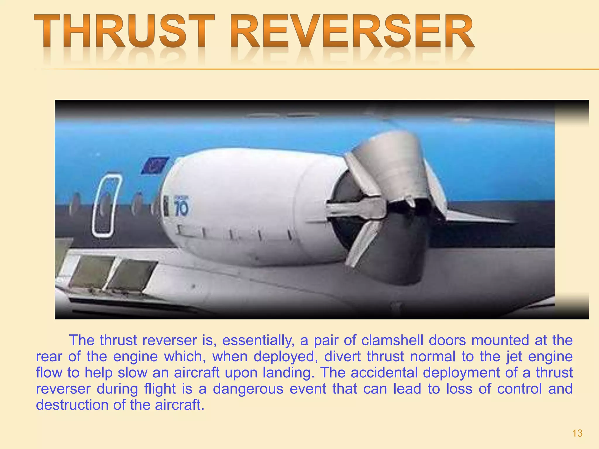 The thrust reverser is, essentially, a pair of clamshell doors mounted at the
rear of the engine which, when deployed, divert thrust normal to the jet engine
flow to help slow an aircraft upon landing. The accidental deployment of a thrust
reverser during flight is a dangerous event that can lead to loss of control and
destruction of the aircraft.
13
 
