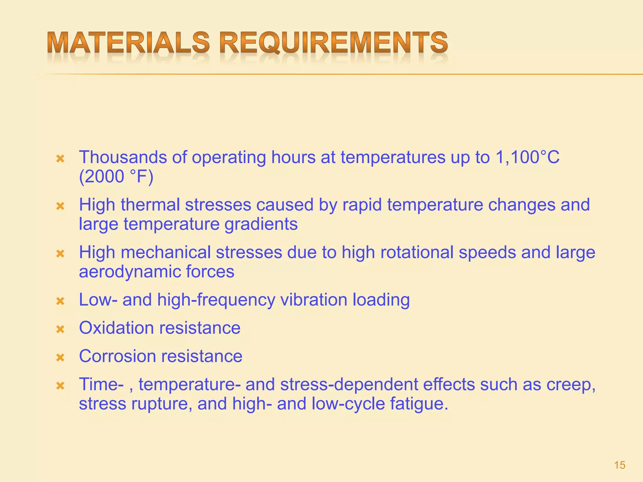  Thousands of operating hours at temperatures up to 1,100°C
(2000 °F)
 High thermal stresses caused by rapid temperature changes and
large temperature gradients
 High mechanical stresses due to high rotational speeds and large
aerodynamic forces
 Low- and high-frequency vibration loading
 Oxidation resistance
 Corrosion resistance
 Time- , temperature- and stress-dependent effects such as creep,
stress rupture, and high- and low-cycle fatigue.
15
 