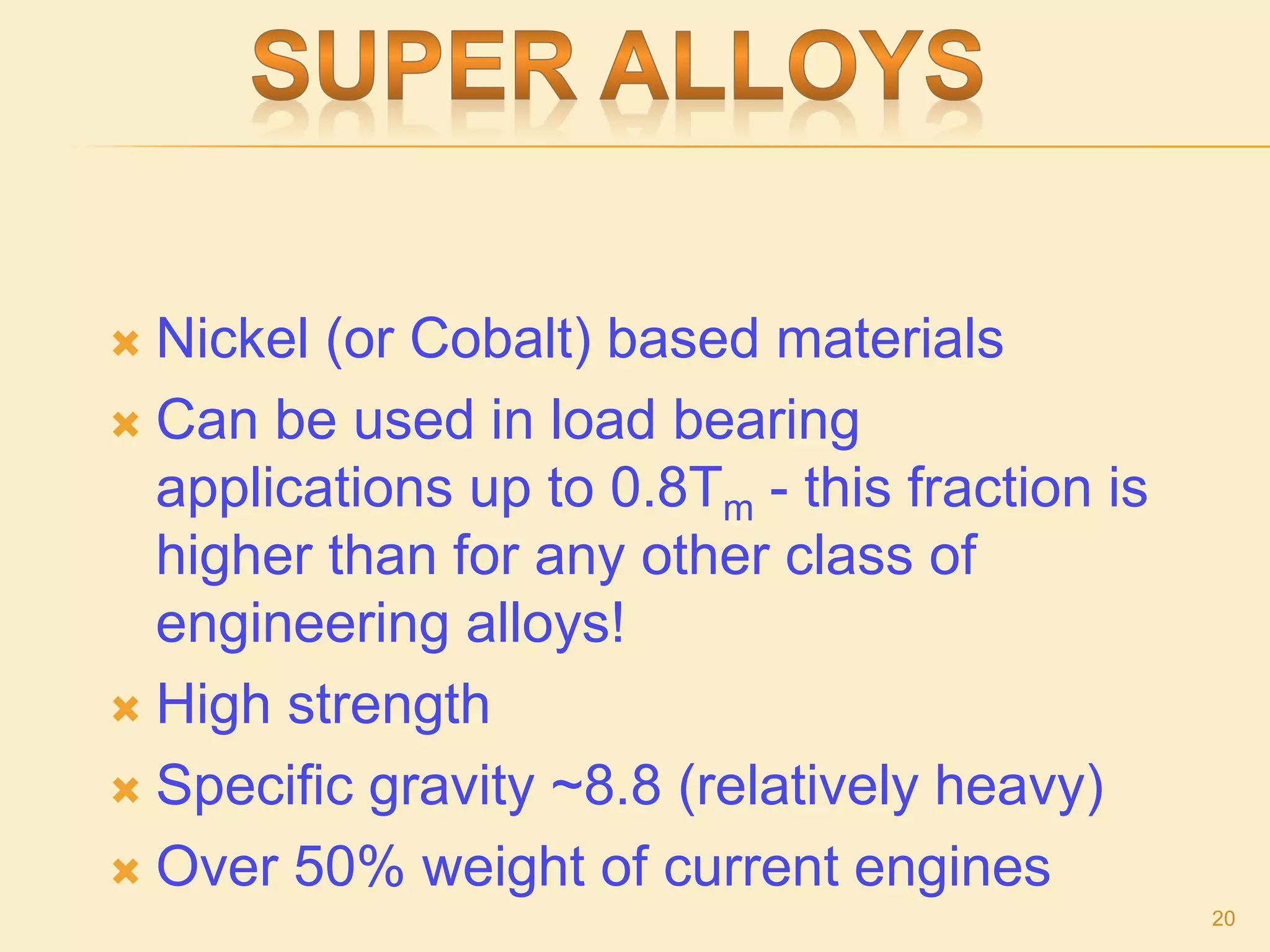  Nickel (or Cobalt) based materials
 Can be used in load bearing
applications up to 0.8Tm - this fraction is
higher than for any other class of
engineering alloys!
 High strength
 Specific gravity ~8.8 (relatively heavy)
 Over 50% weight of current engines
20
 