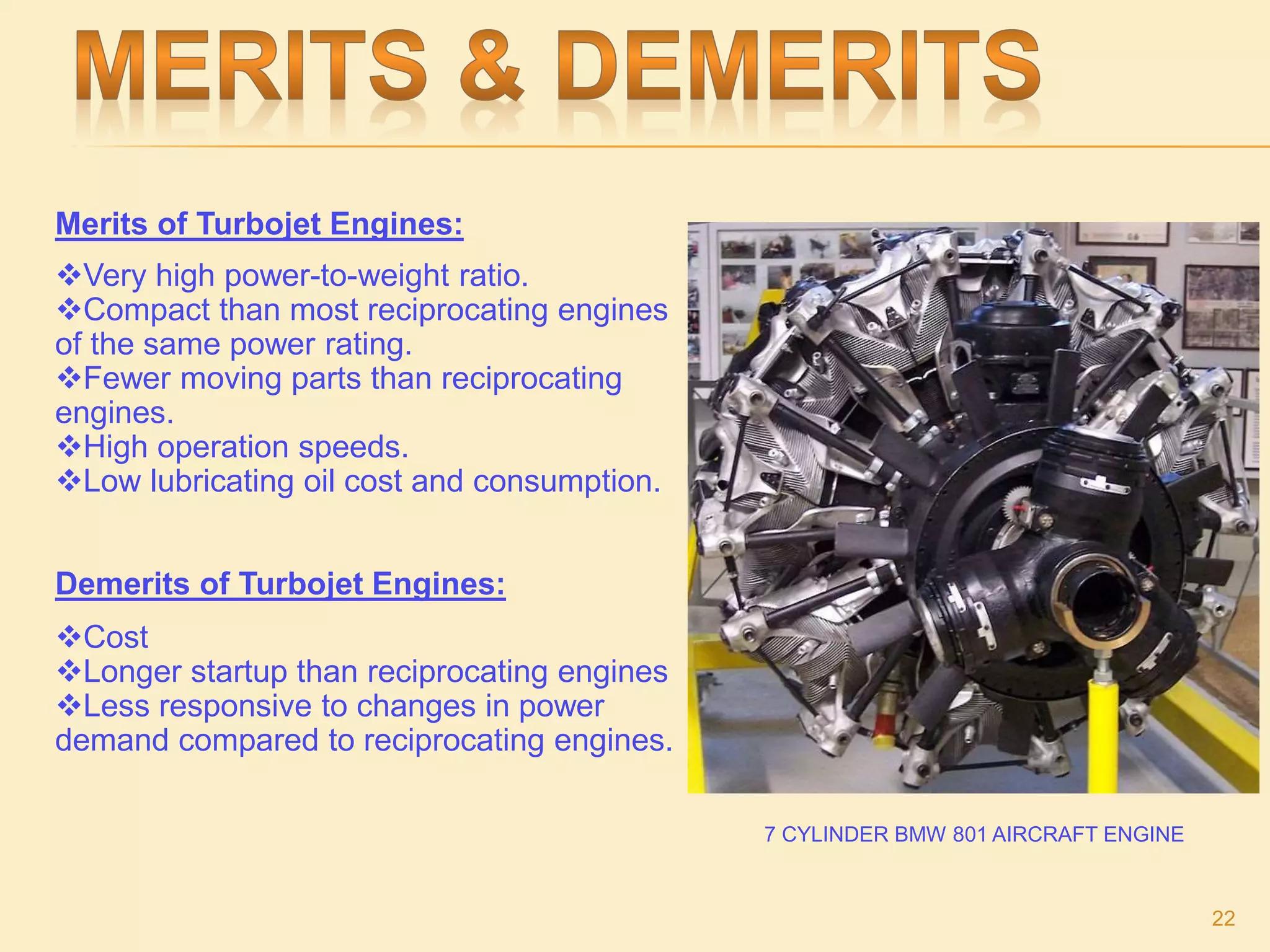 Merits of Turbojet Engines:
Very high power-to-weight ratio.
Compact than most reciprocating engines
of the same power rating.
Fewer moving parts than reciprocating
engines.
High operation speeds.
Low lubricating oil cost and consumption.
Demerits of Turbojet Engines:
Cost
Longer startup than reciprocating engines
Less responsive to changes in power
demand compared to reciprocating engines.
7 CYLINDER BMW 801 AIRCRAFT ENGINE
22
 