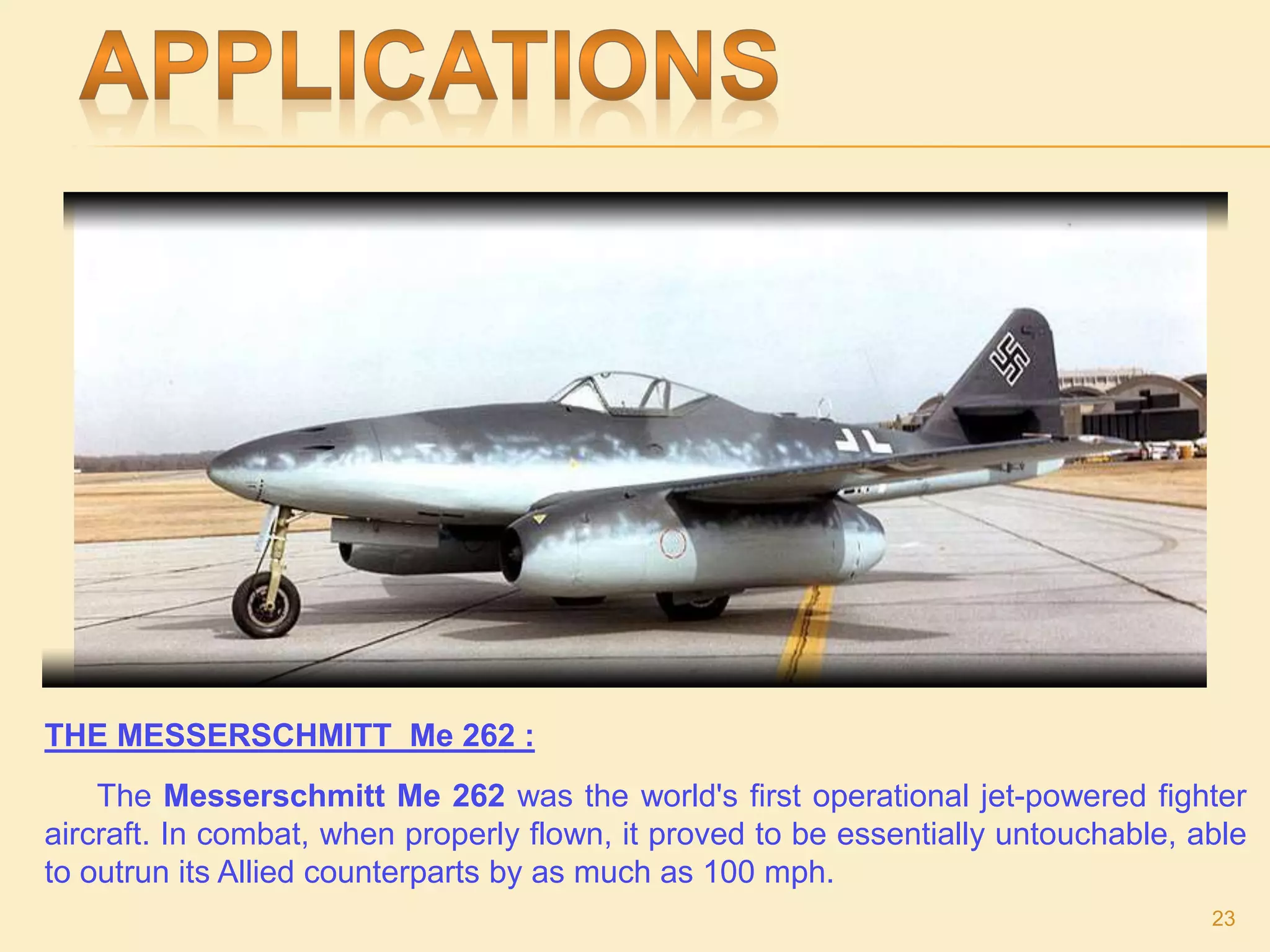 THE MESSERSCHMITT Me 262 :
The Messerschmitt Me 262 was the world's first operational jet-powered fighter
aircraft. In combat, when properly flown, it proved to be essentially untouchable, able
to outrun its Allied counterparts by as much as 100 mph.
23
 