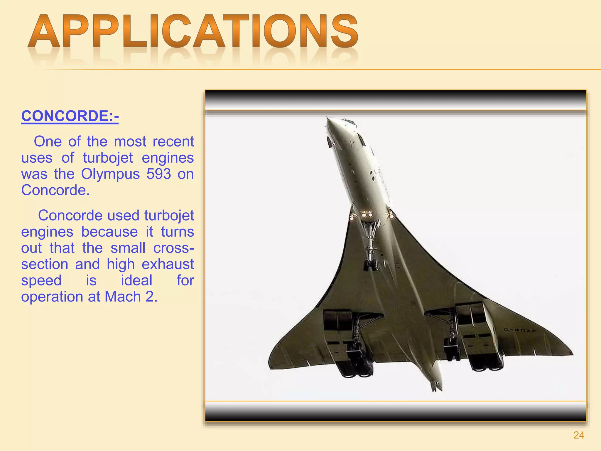 CONCORDE:-
One of the most recent
uses of turbojet engines
was the Olympus 593 on
Concorde.
Concorde used turbojet
engines because it turns
out that the small cross-
section and high exhaust
speed is ideal for
operation at Mach 2.
24
 
